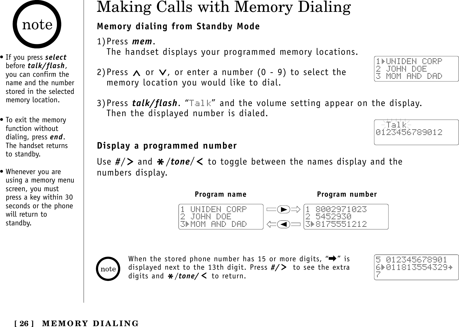 [ 26 ]Making Calls with Memory DialingMemory dialing from Standby Mode1)Press mem.The handset displays your programmed memory locations.2)Press  or  , or enter a number (0 - 9) to select thememory location you would like to dial.3)Press talk/flash. “Talk” and the volume setting appear on the display. Then the displayed number is dialed.Display a programmed numberUse #/and */tone/to toggle between the names display and the numbers display.1 UNIDEN CORP2 JOHN DOE3 MOM AND DAD  Talk0123456789012Program name Program number111 80029710232 54529303 81755512121 UNIDEN CORP2 JOHN DOE3 MOM AND DAD5 0123456789016 0118135543297When the stored phone number has 15 or more digits, “\” isdisplayed next to the 13th digit. Press #/ to see the extradigits and */tone/ to return.• If you press selectbefore talk/flash,you can confirm thename and the numberstored in the selectedmemory location.• To exit the memoryfunction withoutdialing, press end.The handset returnsto standby.• Whenever you areusing a memory menuscreen, you mustpress a key within 30seconds or the phonewill return tostandby.MEMORY DIALING