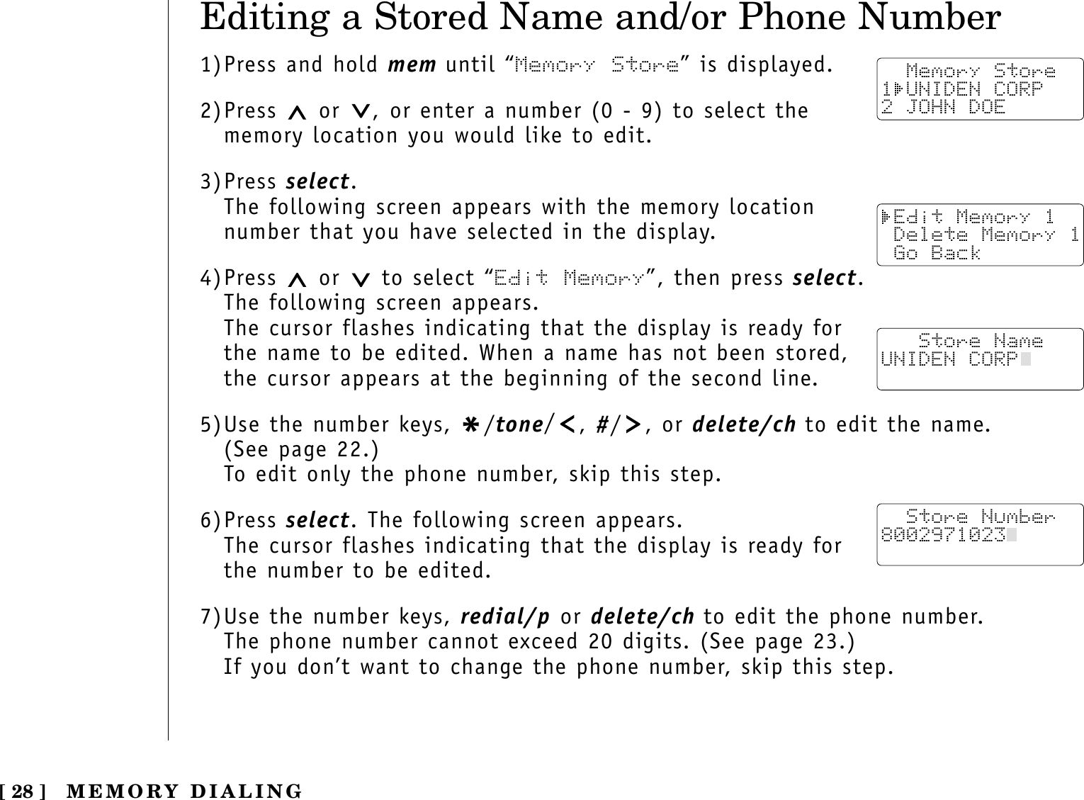 [ 28 ]Editing a Stored Name and/or Phone Number1)Press and hold mem until “Memory Store” is displayed.2)Press  or  , or enter a number (0 - 9) to select thememory location you would like to edit.3)Press select.The following screen appears with the memory location number that you have selected in the display.4)Press  or  to select “Edit Memory”, then press select.The following screen appears.The cursor flashes indicating that the display is ready forthe name to be edited. When a name has not been stored,the cursor appears at the beginning of the second line.5)Use the number keys, */tone/, #/ , or delete/ch to edit the name. (See page 22.)To edit only the phone number, skip this step.6)Press select. The following screen appears.The cursor flashes indicating that the display is ready forthe number to be edited.7)Use the number keys, redial/p or delete/ch to edit the phone number. The phone number cannot exceed 20 digits. (See page 23.)If you don’t want to change the phone number, skip this step.  Memory Store1 UNIDEN CORP2 JOHN DOE Edit Memory 1 Delete Memory 1 Go Back   Store NameUNIDEN CORP  Store Number8002971023  MEMORY DIALING