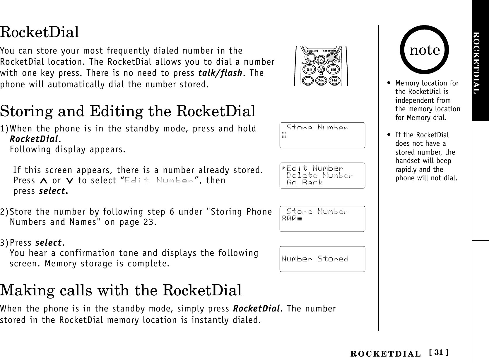 [ 31 ]ROCKETDIALROCKETDIALRocketDialYou can store your most frequently dialed number in theRocketDial location. The RocketDial allows you to dial a numberwith one key press. There is no need to press talk/flash. Thephone will automatically dial the number stored.Storing and Editing the RocketDial1)When the phone is in the standby mode, press and hold RocketDial.Following display appears.If this screen appears, there is a number already stored.Press  or  to select “Edit Number”, then press select.2)Store the number by following step 6 under &quot;Storing PhoneNumbers and Names&quot; on page 23.3)Press select.You hear a confirmation tone and displays the followingscreen. Memory storage is complete.Making calls with the RocketDialWhen the phone is in the standby mode, simply press RocketDial. The numberstored in the RocketDial memory location is instantly dialed. Store Number Edit Number Delete Number Go Back Number Stored Store Number800• Memory location for the RocketDial isindependent fromthe memory locationfor Memory dial.• If the RocketDialdoes not have astored number, thehandset will beeprapidly and thephone will not dial.