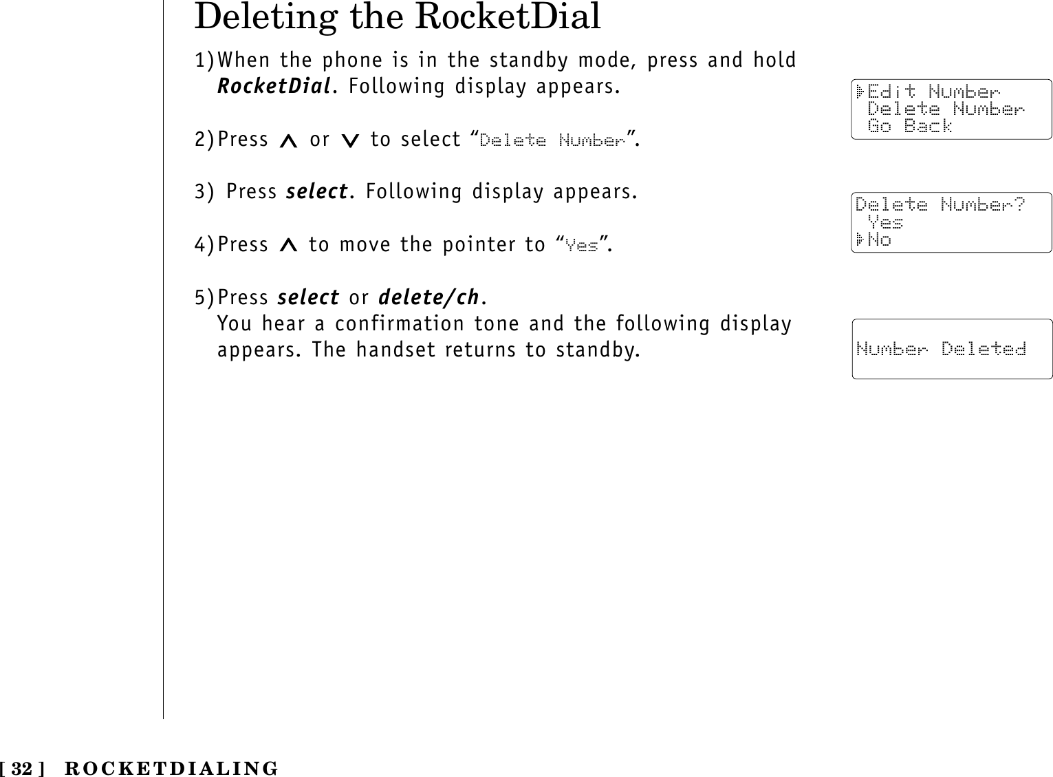 Deleting the RocketDial1)When the phone is in the standby mode, press and holdRocketDial. Following display appears.2)Press  or  to select “Delete Number”.3) Press select. Following display appears.4)Press  to move the pointer to “Yes”.5)Press select or delete/ch.You hear a confirmation tone and the following displayappears. The handset returns to standby.ROCKETDIALING[ 32 ] Edit Number Delete Number Go BackDelete Number? Yes No Number Deleted