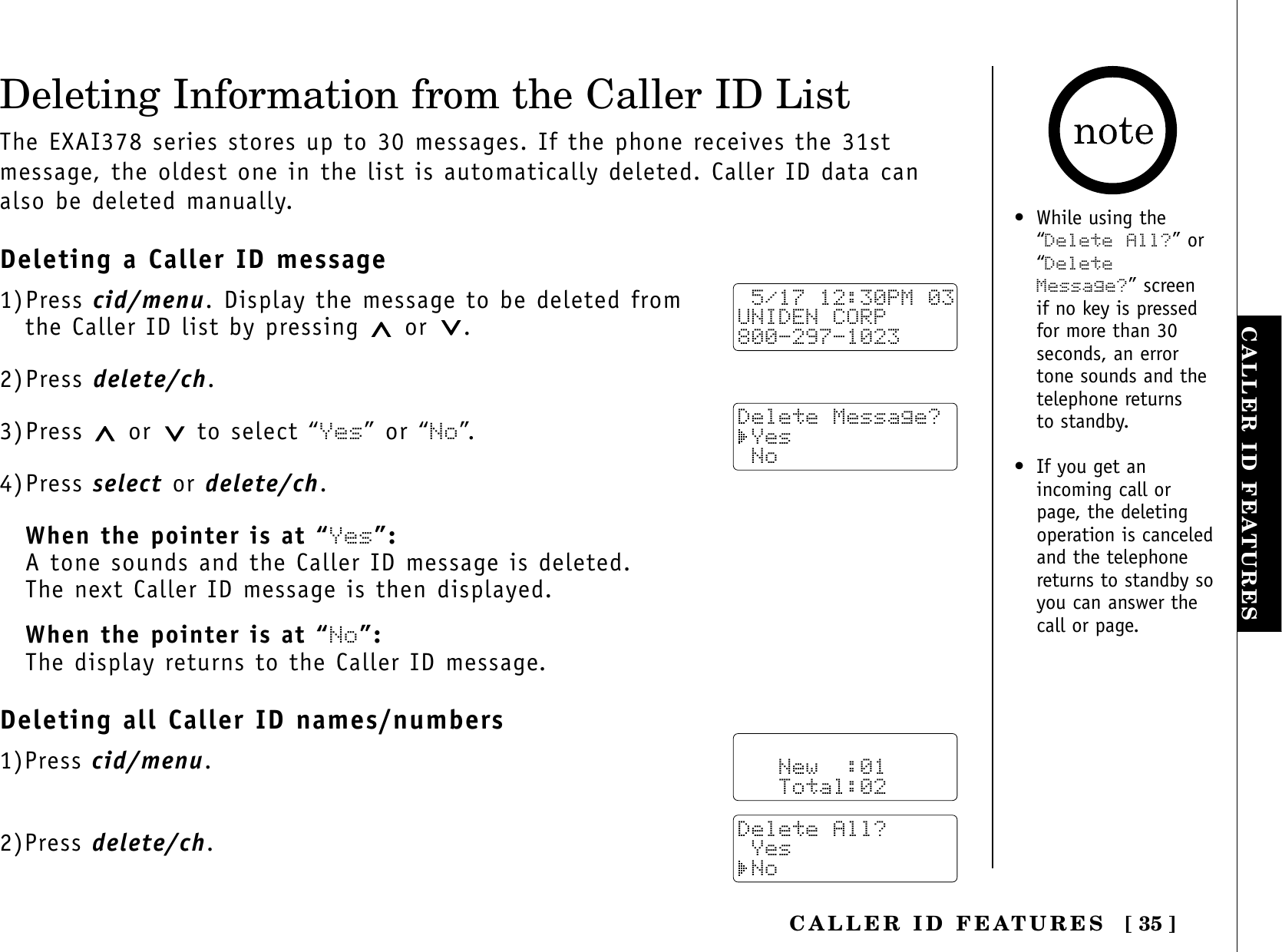 [ 35 ]CALLER ID FEATURESCALLER ID FEATURESDeleting Information from the Caller ID ListThe EXAI378 series stores up to 30 messages. If the phone receives the 31stmessage, the oldest one in the list is automatically deleted. Caller ID data canalso be deleted manually.Deleting a Caller ID message1)Press cid/menu. Display the message to be deleted from the Caller ID list by pressing  or .2)Press delete/ch.3)Press  or to select “Yes” or “No”.4)Press select or delete/ch.When the pointer is at “Yes”:A tone sounds and the Caller ID message is deleted. The next Caller ID message is then displayed.When the pointer is at “No”:The display returns to the Caller ID message.Deleting all Caller ID names/numbers1)Press cid/menu.2)Press delete/ch. 5/17 12:30PM 03UNIDEN CORP800-297-1023Delete Message? Yes No   New  :01   Total:02Delete All? Yes No• While using the“Delete All?” or“DeleteMessage?” screen if no key is pressedfor more than 30seconds, an errortone sounds and thetelephone returns to standby.• If you get anincoming call orpage, the deletingoperation is canceledand the telephonereturns to standby soyou can answer thecall or page.