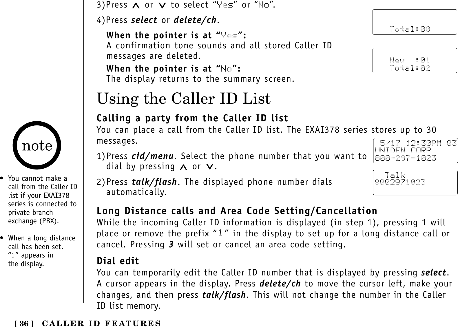 [ 36 ]Using the Caller ID List• You cannot make acall from the Caller IDlist if your EXAI378series is connected toprivate branchexchange (PBX).• When a long distancecall has been set, “1” appears in the display.3)Press  or to select “Yes” or “No”.4)Press select or delete/ch.When the pointer is at “Yes”:A confirmation tone sounds and all stored Caller IDmessages are deleted.When the pointer is at “No”:The display returns to the summary screen.      Total:00   New  :01   Total:02Calling a party from the Caller ID listYou can place a call from the Caller ID list. The EXAI378 series stores up to 30messages.1)Press cid/menu. Select the phone number that you want todial by pressing  or .2)Press talk/flash. The displayed phone number dialsautomatically.Long Distance calls and Area Code Setting/CancellationWhile the incoming Caller ID information is displayed (in step 1), pressing 1 willplace or remove the prefix “1” in the display to set up for a long distance call orcancel. Pressing 3will set or cancel an area code setting.Dial editYou can temporarily edit the Caller ID number that is displayed by pressing select.A cursor appears in the display. Press delete/ch to move the cursor left, make yourchanges, and then press talk/flash. This will not change the number in the CallerID list memory.  5/17 12:30PM 03UNIDEN CORP800-297-1023  Talk8002971023CALLER ID FEATURES