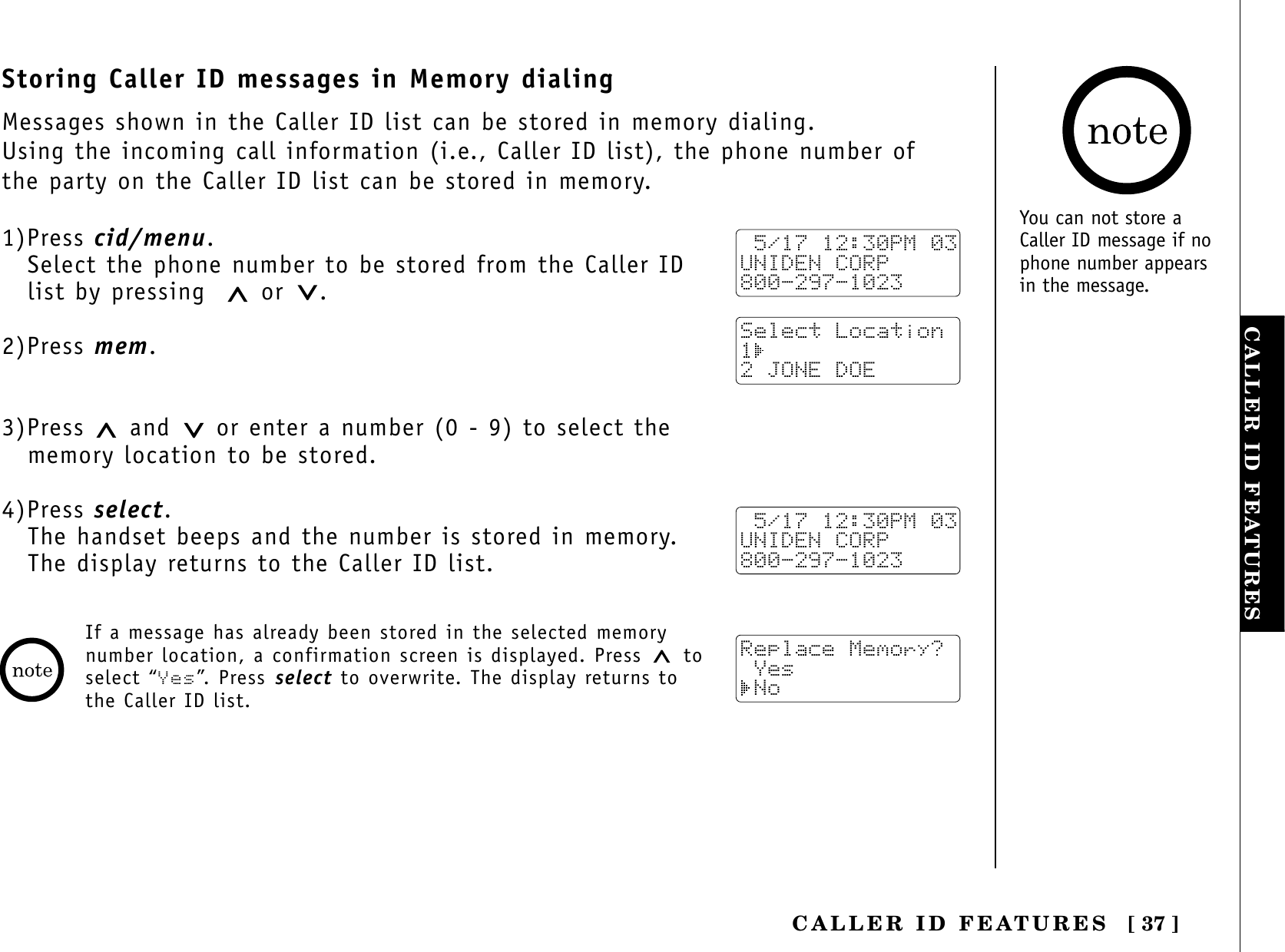[ 37 ]CALLER ID FEATURESCALLER ID FEATURESStoring Caller ID messages in Memory dialingMessages shown in the Caller ID list can be stored in memory dialing.Using the incoming call information (i.e., Caller ID list), the phone number ofthe party on the Caller ID list can be stored in memory.1)Press cid/menu.Select the phone number to be stored from the Caller IDlist by pressing or .2)Press mem.3)Press  and or enter a number (0 - 9) to select the memory location to be stored.4)Press select.The handset beeps and the number is stored in memory. The display returns to the Caller ID list. 5/17 12:30PM 03UNIDEN CORP800-297-1023Select Location1 2 JONE DOE 5/17 12:30PM 03UNIDEN CORP800-297-1023Replace Memory? Yes NoIf a message has already been stored in the selected memorynumber location, a confirmation screen is displayed. Press  toselect “Yes”. Press select to overwrite. The display returns tothe Caller ID list.You can not store aCaller ID message if nophone number appearsin the message.
