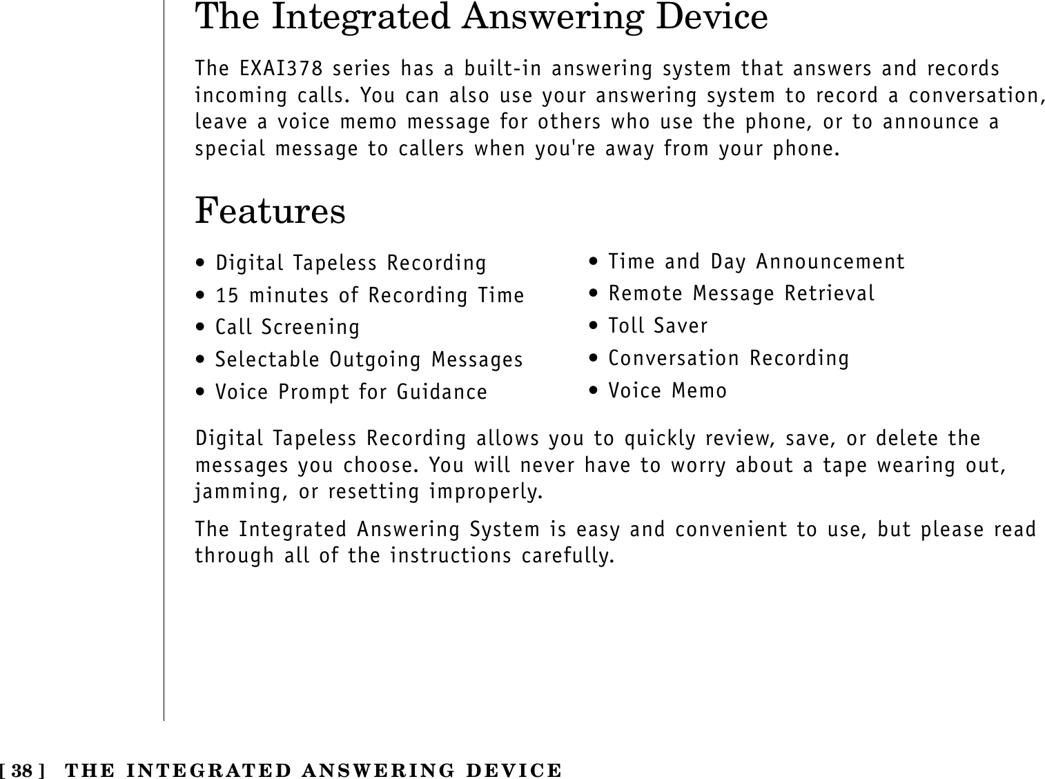 The Integrated Answering DeviceThe EXAI378 series has a built-in answering system that answers and recordsincoming calls. You can also use your answering system to record a conversation,leave a voice memo message for others who use the phone, or to announce aspecial message to callers when you&apos;re away from your phone.Features•Digital Tapeless Recording•15 minutes of Recording Time•Call Screening•Selectable Outgoing Messages•Voice Prompt for Guidance•Time and Day Announcement•Remote Message Retrieval•Toll Saver•Conversation Recording•Voice MemoDigital Tapeless Recording allows you to quickly review, save, or delete themessages you choose. You will never have to worry about a tape wearing out,jamming, or resetting improperly.The Integrated Answering System is easy and convenient to use, but please readthrough all of the instructions carefully.[ 38 ] THE INTEGRATED ANSWERING DEVICE