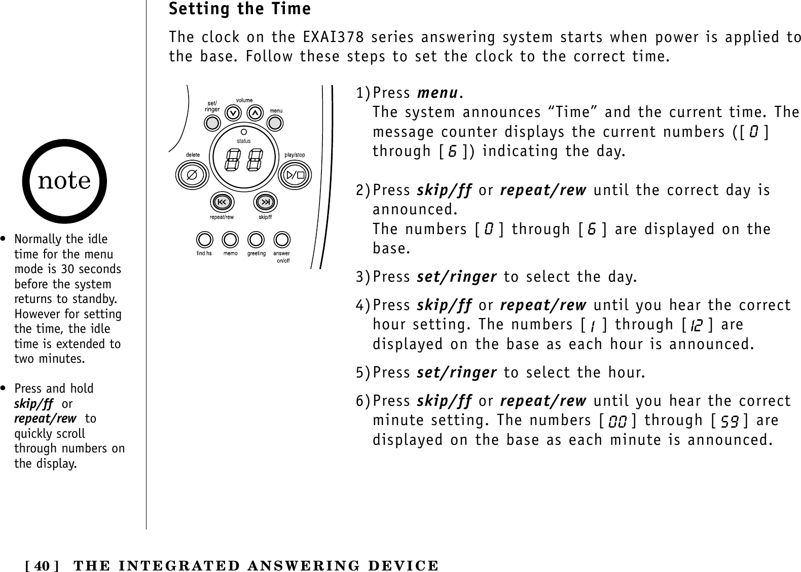 THE INTEGRATED ANSWERING DEVICE[ 40 ]Setting the TimeThe clock on the EXAI378 series answering system starts when power is applied tothe base. Follow these steps to set the clock to the correct time.status1)Press menu.The system announces “Time” and the current time. Themessage counter displays the current numbers ([ ]through [ ]) indicating the day.2)Press skip/ff or repeat/rew until the correct day isannounced.The numbers [ ] through [ ] are displayed on thebase.3)Press set/ringer to select the day.4)Press skip/ff or repeat/rew until you hear the correcthour setting. The numbers [ ] through [ ] aredisplayed on the base as each hour is announced.5)Press set/ringer to select the hour.6)Press skip/ff or repeat/rew until you hear the correctminute setting. The numbers [ ] through [ ] aredisplayed on the base as each minute is announced.•  Normally the idletime for the menumode is 30 secondsbefore the systemreturns to standby.However for settingthe time, the idletime is extended totwo minutes.•  Press and hold skip/ff orrepeat/rew toquickly scrollthrough numbers on the display.