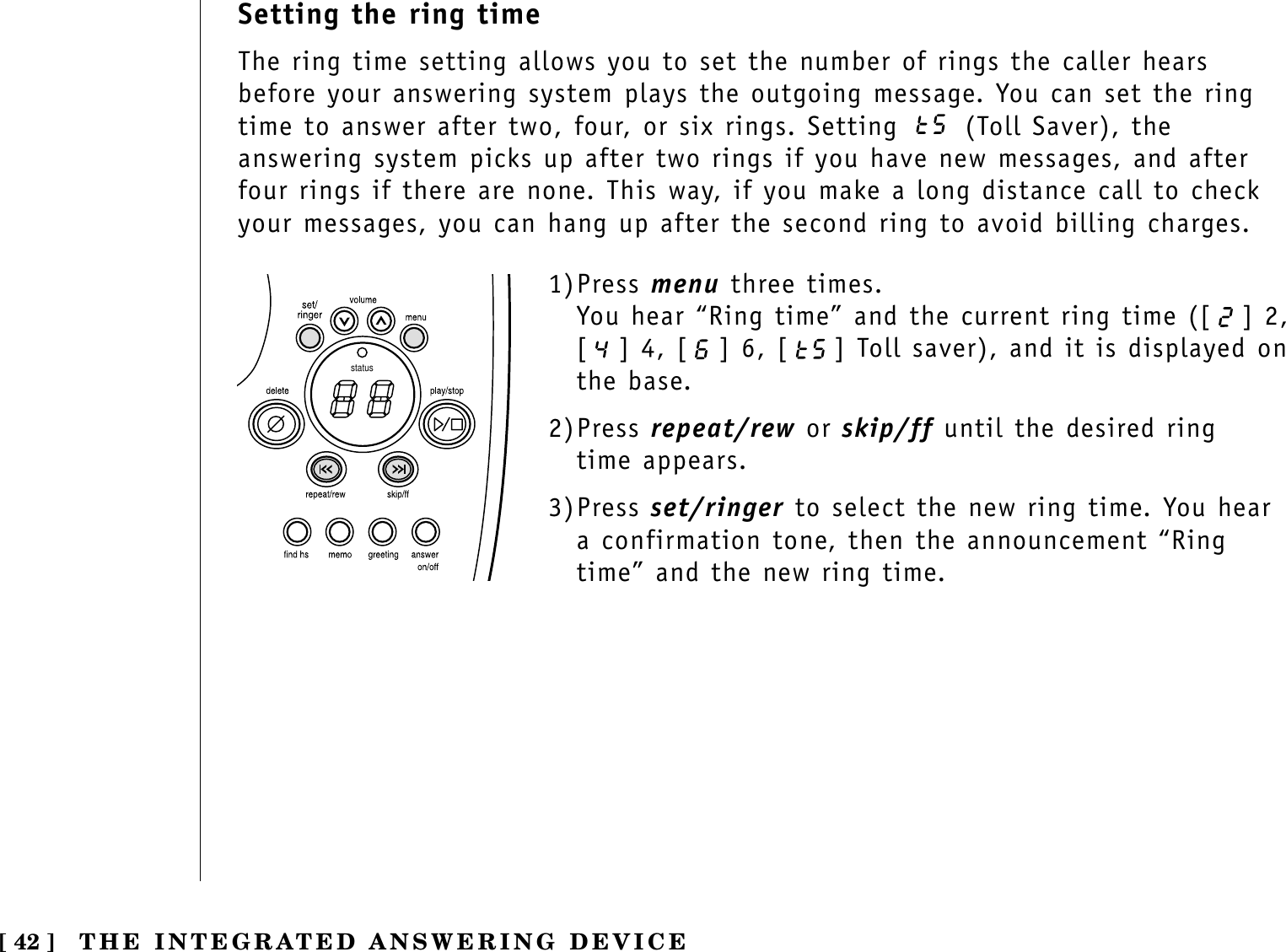 [ 42 ] THE INTEGRATED ANSWERING DEVICESetting the ring timeThe ring time setting allows you to set the number of rings the caller hearsbefore your answering system plays the outgoing message. You can set the ringtime to answer after two, four, or six rings. Setting  (Toll Saver), theanswering system picks up after two rings if you have new messages, and afterfour rings if there are none. This way, if you make a long distance call to checkyour messages, you can hang up after the second ring to avoid billing charges.status1)Press menu three times.You hear “Ring time” and the current ring time ([ ] 2,[ ] 4, [ ] 6, [ ] Toll saver), and it is displayed onthe base.2)Press repeat/rew or skip/ff until the desired ring time appears.3)Press set/ringer to select the new ring time. You heara confirmation tone, then the announcement “Ringtime” and the new ring time.