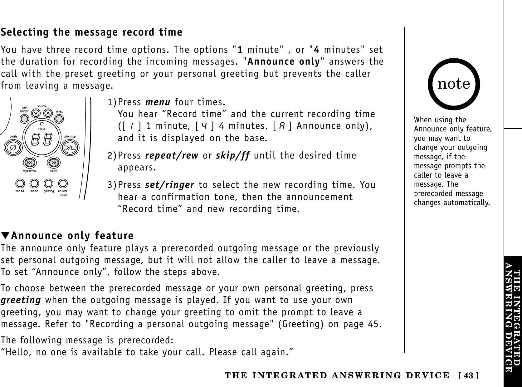 [ 43 ]THE INTEGRATEDANSWERING DEVICETHE INTEGRATED ANSWERING DEVICEstatus1)Press menu four times.You hear “Record time” and the current recording time([ ] 1 minute, [ ] 4 minutes, [ ] Announce only),and it is displayed on the base.2)Press repeat/rew or skip/ff until the desired timeappears.3)Press set/ringer to select the new recording time. Youhear a confirmation tone, then the announcement“Record time” and new recording time.▼Announce only featureThe announce only feature plays a prerecorded outgoing message or the previouslyset personal outgoing message, but it will not allow the caller to leave a message.To set “Announce only”, follow the steps above.To choose between the prerecorded message or your own personal greeting, pressgreeting when the outgoing message is played. If you want to use your owngreeting, you may want to change your greeting to omit the prompt to leave amessage. Refer to &quot;Recording a personal outgoing message&quot; (Greeting) on page 45.The following message is prerecorded:“Hello, no one is available to take your call. Please call again.”Selecting the message record timeYou have three record time options. The options &quot;1minute&quot; , or &quot;4minutes&quot; setthe duration for recording the incoming messages. &quot;Announce only&quot; answers thecall with the preset greeting or your personal greeting but prevents the callerfrom leaving a message. When using theAnnounce only feature,you may want tochange your outgoingmessage, if themessage prompts thecaller to leave amessage. Theprerecorded messagechanges automatically.
