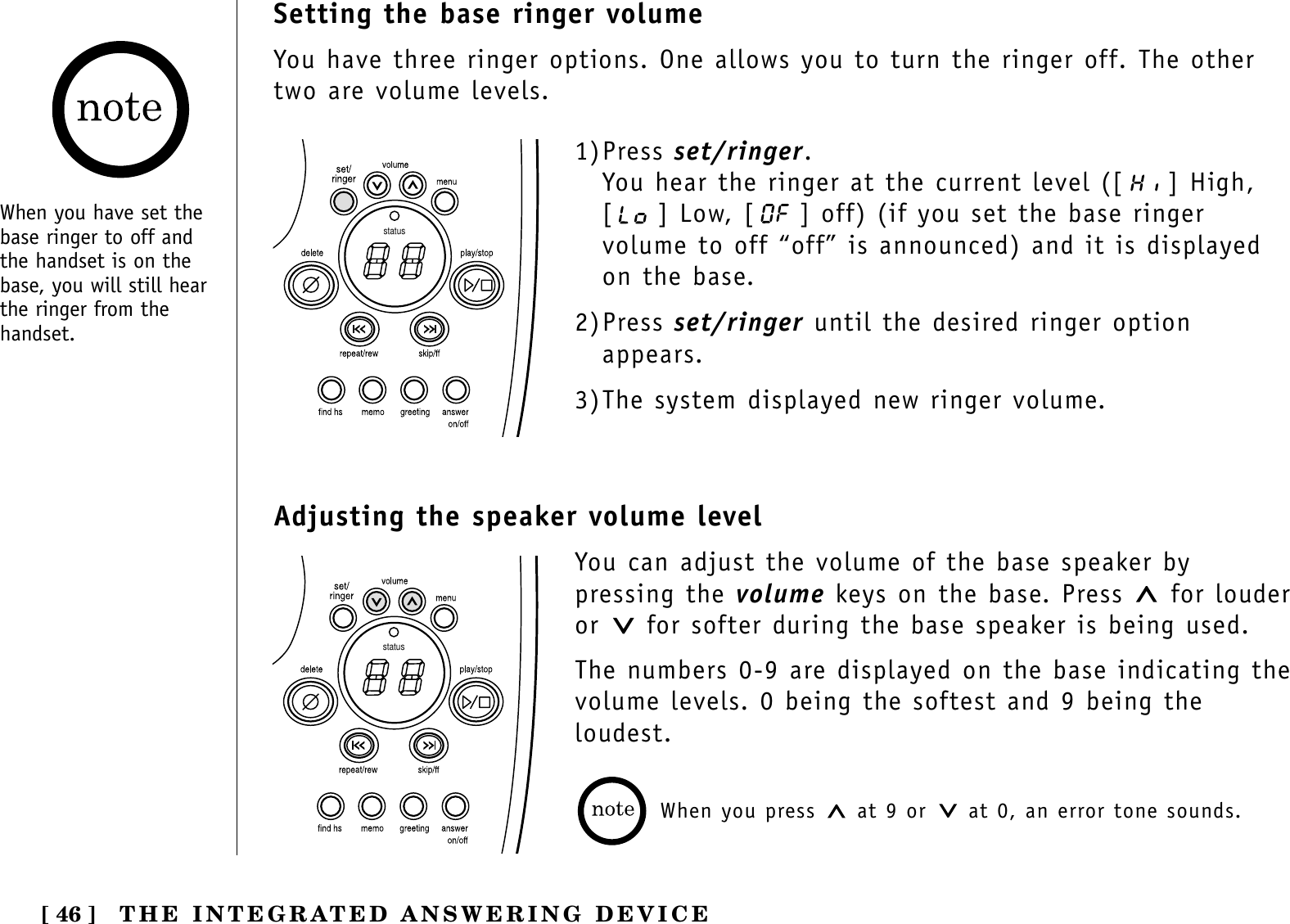 [ 46 ] THE INTEGRATED ANSWERING DEVICESetting the base ringer volumeYou have three ringer options. One allows you to turn the ringer off. The othertwo are volume levels.status1)Press set/ringer.You hear the ringer at the current level ([ ] High,[ ] Low, [ ] off) (if you set the base ringervolume to off “off” is announced) and it is displayedon the base.2)Press set/ringer until the desired ringer optionappears.3)The system displayed new ringer volume.When you have set thebase ringer to off andthe handset is on thebase, you will still hearthe ringer from thehandset.Adjusting the speaker volume levelYou can adjust the volume of the base speaker bypressing the volume keys on the base. Press  for louderor  for softer during the base speaker is being used.The numbers 0-9 are displayed on the base indicating thevolume levels. 0 being the softest and 9 being theloudest.When you press  at 9 or  at 0, an error tone sounds.status