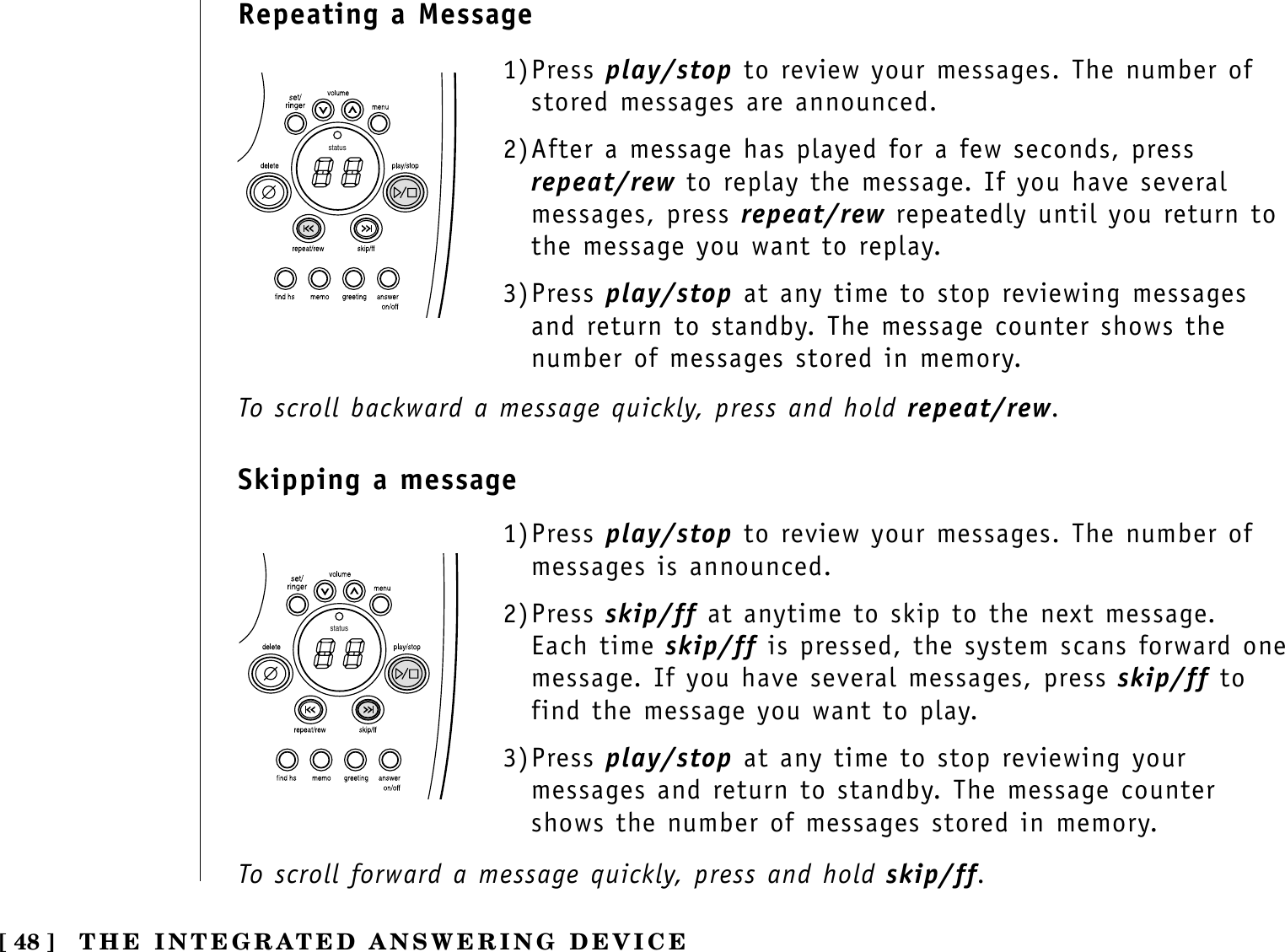 [ 48 ] THE INTEGRATED ANSWERING DEVICE1)Press play/stop to review your messages. The number ofstored messages are announced.2)After a message has played for a few seconds, pressrepeat/rew to replay the message. If you have severalmessages, press repeat/rew repeatedly until you return tothe message you want to replay.3)Press play/stop at any time to stop reviewing messagesand return to standby. The message counter shows thenumber of messages stored in memory. statusstatus1)Press play/stop to review your messages. The number ofmessages is announced.2)Press skip/ff at anytime to skip to the next message.Each time skip/ff is pressed, the system scans forward onemessage. If you have several messages, press skip/ff tofind the message you want to play.3)Press play/stop at any time to stop reviewing yourmessages and return to standby. The message countershows the number of messages stored in memory. Repeating a MessageSkipping a messageTo scroll backward a message quickly, press and hold repeat/rew.To scroll forward a message quickly, press and hold skip/ff.
