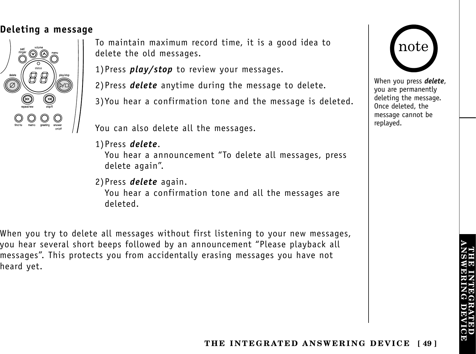 [ 49 ]THE INTEGRATEDANSWERING DEVICETHE INTEGRATED ANSWERING DEVICEDeleting a messagestatusTo maintain maximum record time, it is a good idea todelete the old messages. 1)Press play/stop to review your messages.2)Press delete anytime during the message to delete.3)You hear a confirmation tone and the message is deleted.You can also delete all the messages.1)Press delete.You hear a announcement “To delete all messages, pressdelete again”.2)Press delete again.You hear a confirmation tone and all the messages aredeleted.When you try to delete all messages without first listening to your new messages,you hear several short beeps followed by an announcement “Please playback allmessages”. This protects you from accidentally erasing messages you have notheard yet.When you press delete,you are permanentlydeleting the message.Once deleted, themessage cannot bereplayed.