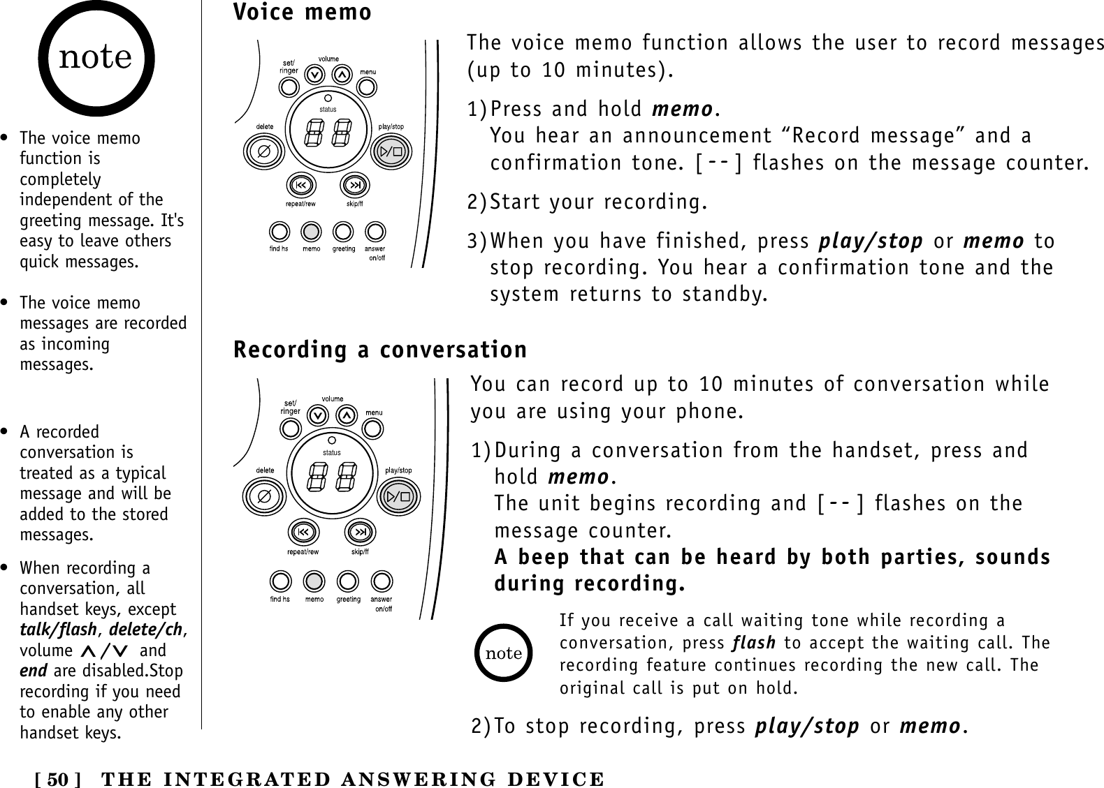 [ 50 ]statusVoice memo• The voice memofunction iscompletelyindependent of thegreeting message. It&apos;seasy to leave othersquick messages.• The voice memomessages are recordedas incomingmessages.The voice memo function allows the user to record messages(up to 10 minutes).1)Press and hold memo. You hear an announcement “Record message” and aconfirmation tone. [ ] flashes on the message counter.2)Start your recording.3)When you have finished, press play/stop or memo tostop recording. You hear a confirmation tone and thesystem returns to standby.THE INTEGRATED ANSWERING DEVICERecording a conversationstatusYou can record up to 10 minutes of conversation whileyou are using your phone.1)During a conversation from the handset, press andhold memo. The unit begins recording and [ ] flashes on themessage counter.A beep that can be heard by both parties, sounds during recording.If you receive a call waiting tone while recording aconversation, press flash to accept the waiting call. Therecording feature continues recording the new call. Theoriginal call is put on hold.2)To stop recording, press play/stop or memo.• A recordedconversation istreated as a typicalmessage and will beadded to the storedmessages.• When recording aconversation, allhandset keys, excepttalk/flash, delete/ch,volume  /andend are disabled.Stoprecording if you needto enable any otherhandset keys.