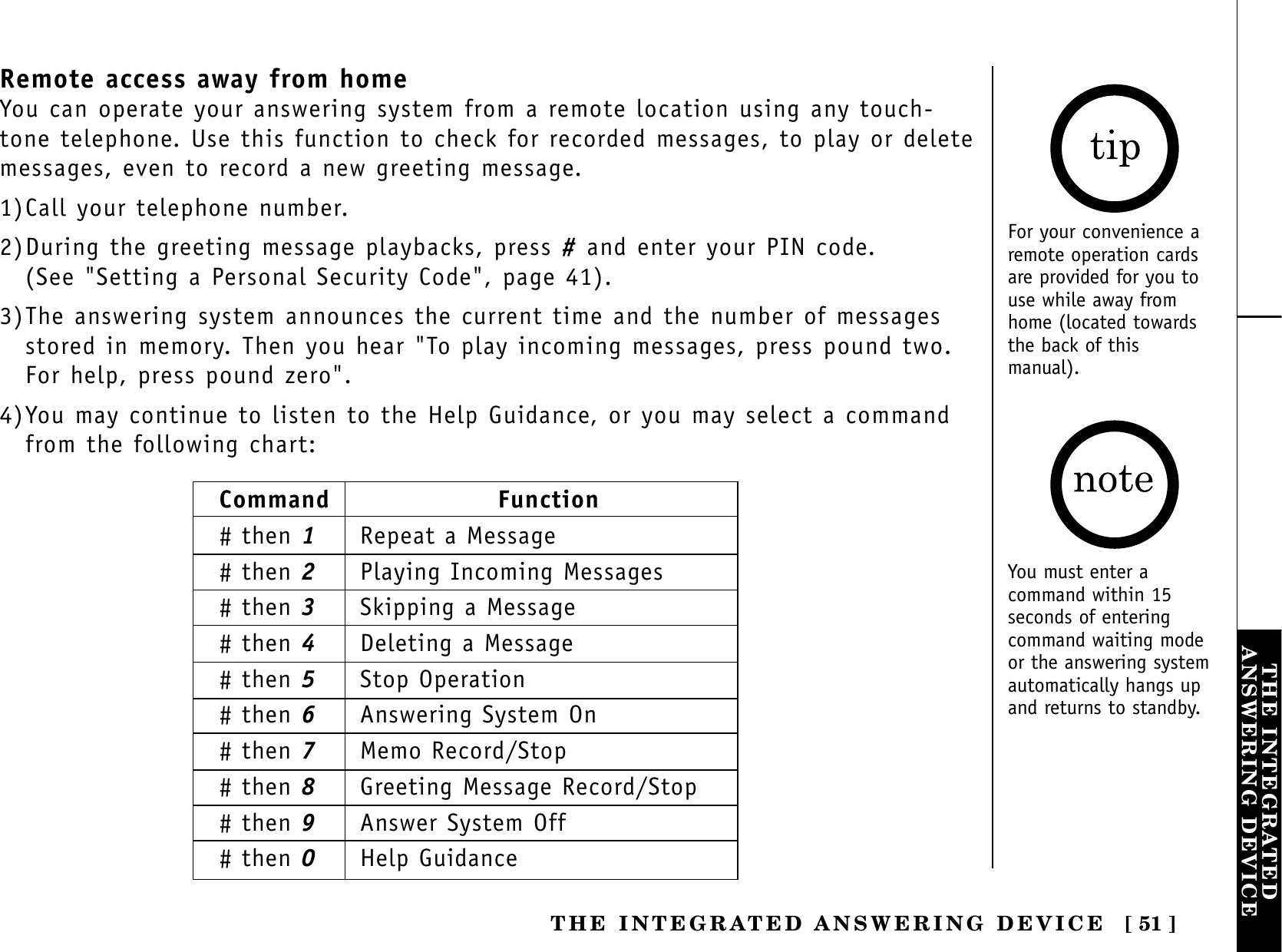 [ 51 ]THE INTEGRATEDANSWERING DEVICETHE INTEGRATED ANSWERING DEVICERemote access away from homeYou can operate your answering system from a remote location using any touch-tone telephone. Use this function to check for recorded messages, to play or deletemessages, even to record a new greeting message.1)Call your telephone number.2)During the greeting message playbacks, press #and enter your PIN code. (See &quot;Setting a Personal Security Code&quot;, page 41).3)The answering system announces the current time and the number of messagesstored in memory. Then you hear &quot;To play incoming messages, press pound two.For help, press pound zero&quot;.4)You may continue to listen to the Help Guidance, or you may select a commandfrom the following chart:For your convenience aremote operation cardsare provided for you touse while away fromhome (located towardsthe back of thismanual).Command Function# then 1Repeat a Message# then 2Playing Incoming Messages# then 3Skipping a Message# then 4Deleting a Message# then 5Stop Operation# then 6Answering System On# then 7Memo Record/Stop# then 8Greeting Message Record/Stop# then 9Answer System Off# then 0Help GuidanceYou must enter acommand within 15seconds of enteringcommand waiting modeor the answering systemautomatically hangs upand returns to standby.