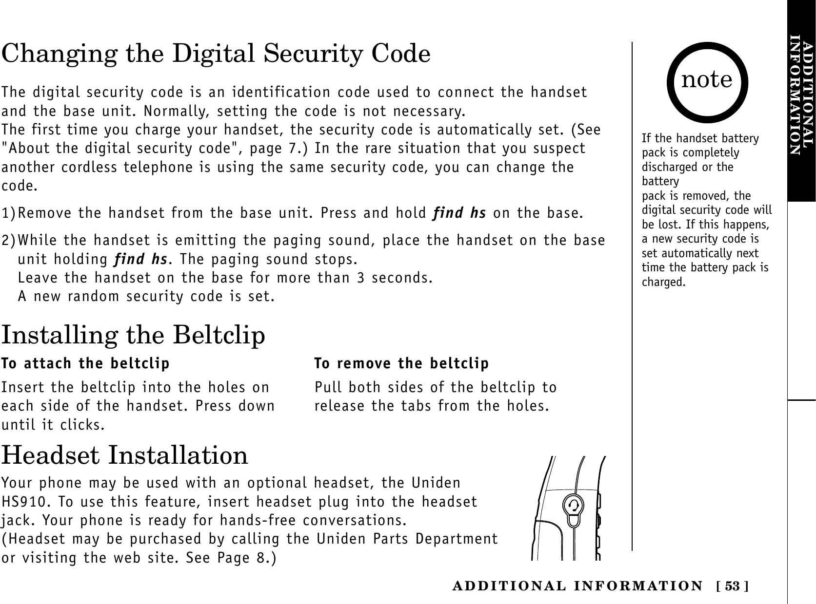 [ 53 ]ADDITIONAL INFORMATIONADDITIONALINFORMATIONChanging the Digital Security CodeThe digital security code is an identification code used to connect the handsetand the base unit. Normally, setting the code is not necessary.The first time you charge your handset, the security code is automatically set. (See&quot;About the digital security code&quot;, page 7.) In the rare situation that you suspectanother cordless telephone is using the same security code, you can change thecode.1)Remove the handset from the base unit. Press and hold find hs on the base.2)While the handset is emitting the paging sound, place the handset on the baseunit holding find hs. The paging sound stops.Leave the handset on the base for more than 3 seconds.A new random security code is set.Installing the BeltclipTo attach the beltclipInsert the beltclip into the holes oneach side of the handset. Press downuntil it clicks.To remove the beltclipPull both sides of the beltclip torelease the tabs from the holes.Your phone may be used with an optional headset, the UnidenHS910. To use this feature, insert headset plug into the headsetjack. Your phone is ready for hands-free conversations.(Headset may be purchased by calling the Uniden Parts Departmentor visiting the web site. See Page 8.)Headset InstallationIf the handset batterypack is completelydischarged or thebatterypack is removed, thedigital security code willbe lost. If this happens,a new security code isset automatically nexttime the battery pack ischarged.