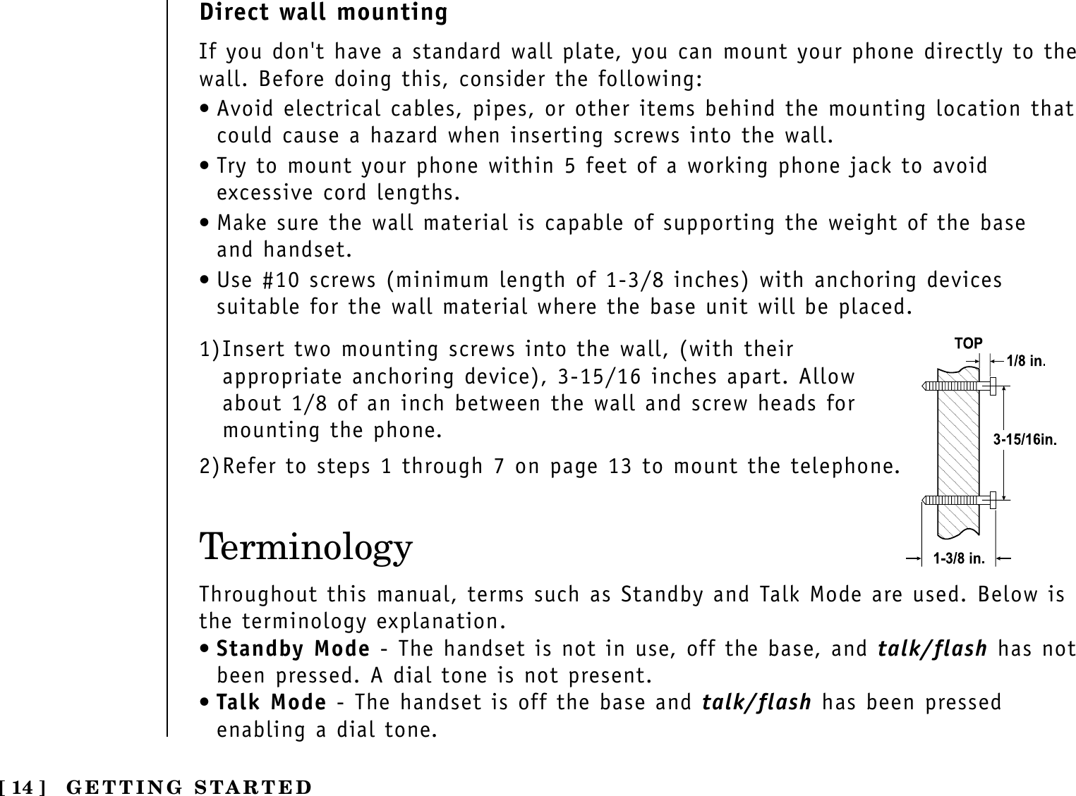 TerminologyThroughout this manual, terms such as Standby and Talk Mode are used. Below isthe terminology explanation.•Standby Mode - The handset is not in use, off the base, and talk/flash has notbeen pressed. A dial tone is not present.•Talk Mode - The handset is off the base and talk/flash has been pressedenabling a dial tone.[ 14 ] GETTING STARTEDDirect wall mountingIf you don&apos;t have a standard wall plate, you can mount your phone directly to thewall. Before doing this, consider the following:•Avoid electrical cables, pipes, or other items behind the mounting location thatcould cause a hazard when inserting screws into the wall.•Try to mount your phone within 5 feet of a working phone jack to avoidexcessive cord lengths.•Make sure the wall material is capable of supporting the weight of the base and handset.•Use #10 screws (minimum length of 1-3/8 inches) with anchoring devicessuitable for the wall material where the base unit will be placed.1)Insert two mounting screws into the wall, (with theirappropriate anchoring device), 3-15/16 inches apart. Allowabout 1/8 of an inch between the wall and screw heads formounting the phone.2)Refer to steps 1 through 7 on page 13 to mount the telephone.