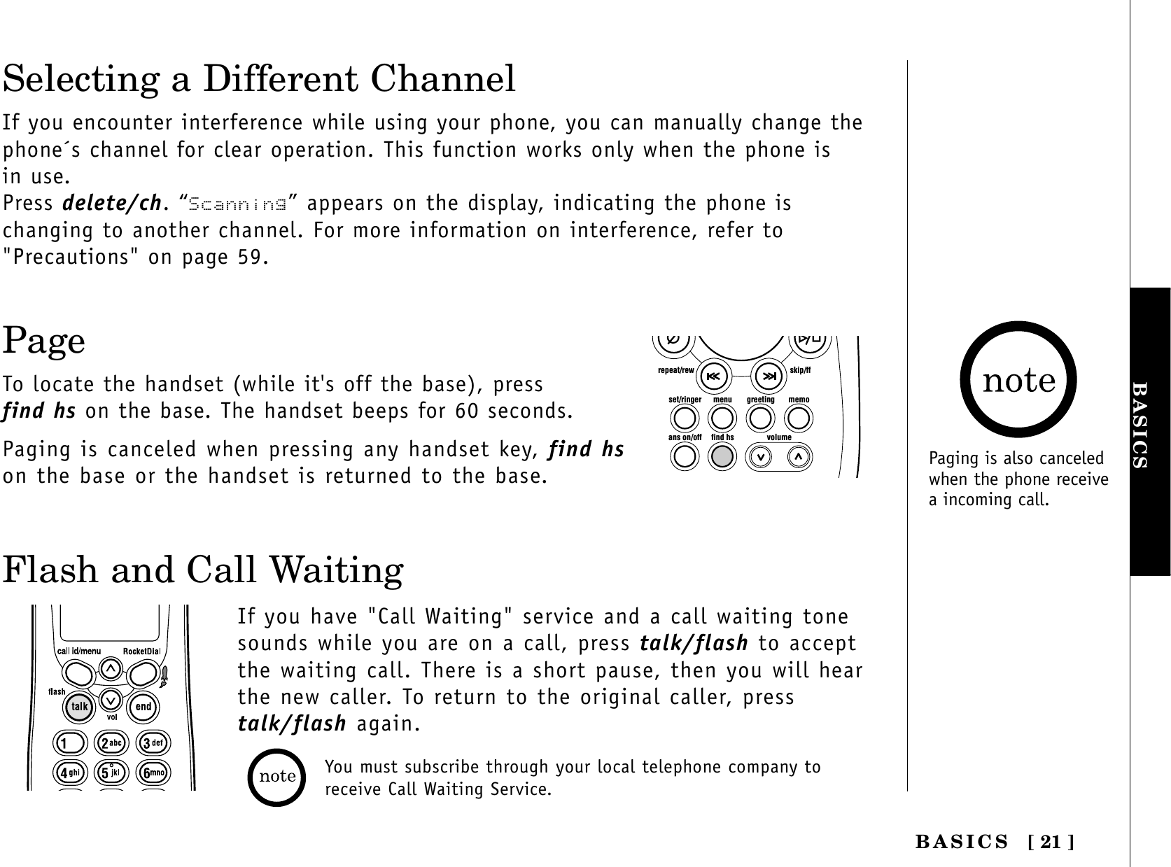 [ 21 ]BASICSBASICSYou must subscribe through your local telephone company toreceive Call Waiting Service.Flash and Call WaitingIf you have &quot;Call Waiting&quot; service and a call waiting tonesounds while you are on a call, press talk/flash to acceptthe waiting call. There is a short pause, then you will hearthe new caller. To return to the original caller, presstalk/flash again.Selecting a Different ChannelIf you encounter interference while using your phone, you can manually change thephone´s channel for clear operation. This function works only when the phone is in use.Press delete/ch. “Scanning” appears on the display, indicating the phone is changing to another channel. For more information on interference, refer to&quot;Precautions&quot; on page 59.PageTo locate the handset (while it&apos;s off the base), press find hs on the base. The handset beeps for 60 seconds.Paging is canceled when pressing any handset key, find hson the base or the handset is returned to the base.set/ringer menuans on/off find hs volumegreeting memoskip/ffrepeat/rewPaging is also canceledwhen the phone receivea incoming call.