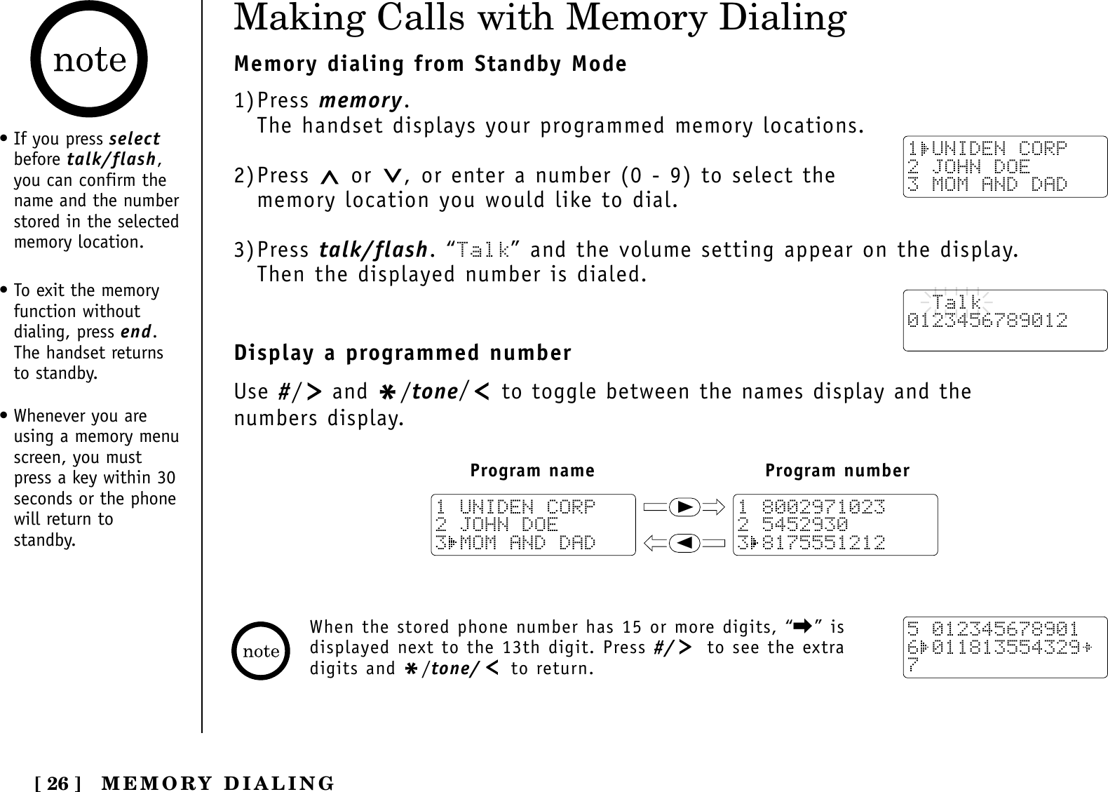 [ 26 ]Making Calls with Memory DialingMemory dialing from Standby Mode1)Press memory.The handset displays your programmed memory locations.2)Press  or  , or enter a number (0 - 9) to select thememory location you would like to dial.3)Press talk/flash. “Talk” and the volume setting appear on the display. Then the displayed number is dialed.Display a programmed numberUse #/and */tone/to toggle between the names display and the numbers display.1 UNIDEN CORP2 JOHN DOE3 MOM AND DAD  Talk0123456789012Program name Program number111 80029710232 54529303 81755512121 UNIDEN CORP2 JOHN DOE3 MOM AND DAD5 0123456789016 0118135543297When the stored phone number has 15 or more digits, “\” isdisplayed next to the 13th digit. Press #/ to see the extradigits and */tone/ to return.• If you press selectbefore talk/flash,you can confirm thename and the numberstored in the selectedmemory location.• To exit the memoryfunction withoutdialing, press end.The handset returnsto standby.• Whenever you areusing a memory menuscreen, you mustpress a key within 30seconds or the phonewill return tostandby.MEMORY DIALING