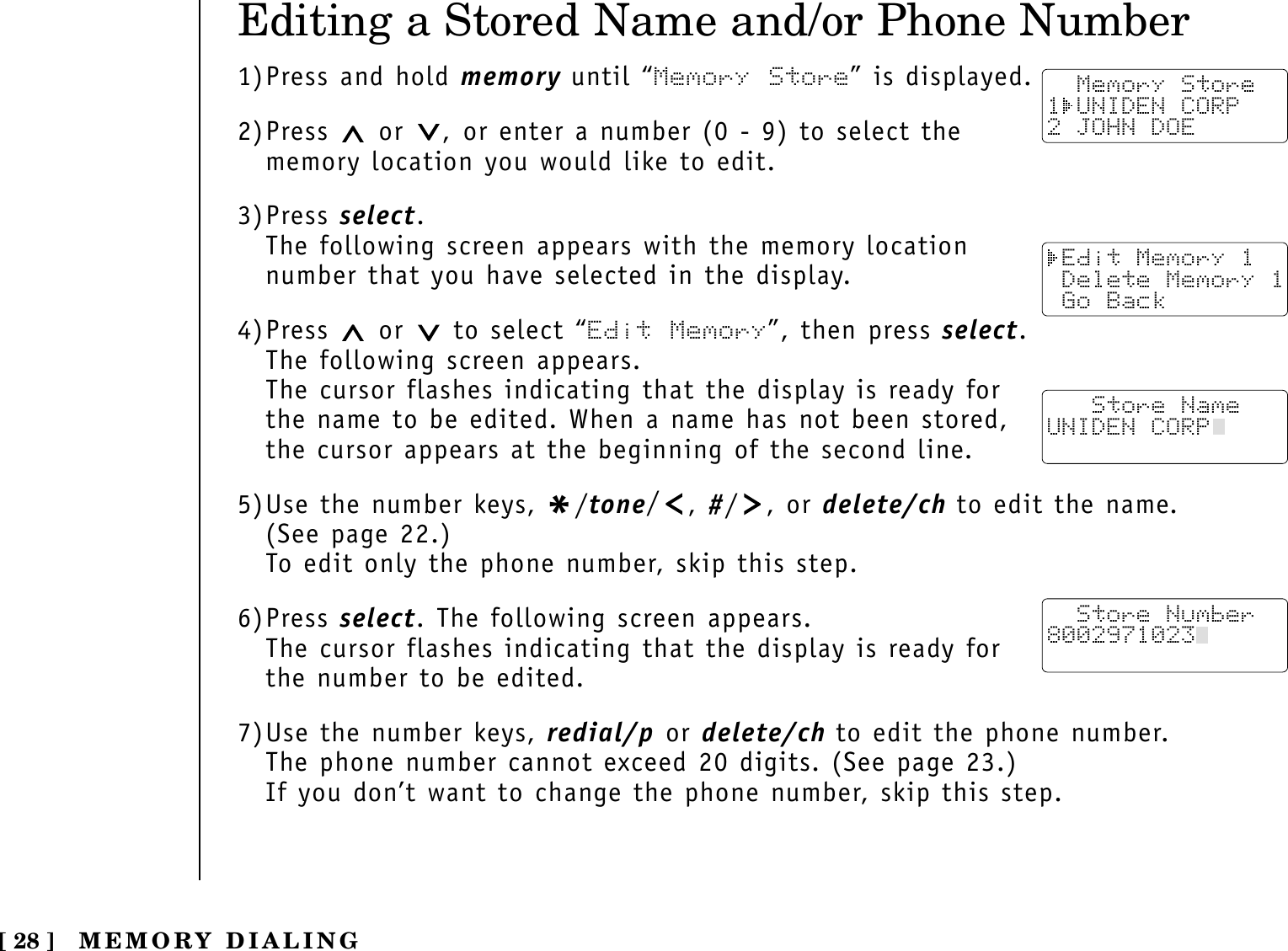 [ 28 ]Editing a Stored Name and/or Phone Number1)Press and hold memory until “Memory Store” is displayed.2)Press  or  , or enter a number (0 - 9) to select thememory location you would like to edit.3)Press select.The following screen appears with the memory location number that you have selected in the display.4)Press  or  to select “Edit Memory”, then press select.The following screen appears.The cursor flashes indicating that the display is ready forthe name to be edited. When a name has not been stored,the cursor appears at the beginning of the second line.5)Use the number keys, */tone/, #/ , or delete/ch to edit the name. (See page 22.)To edit only the phone number, skip this step.6)Press select. The following screen appears.The cursor flashes indicating that the display is ready forthe number to be edited.7)Use the number keys, redial/p or delete/ch to edit the phone number. The phone number cannot exceed 20 digits. (See page 23.)If you don’t want to change the phone number, skip this step.  Memory Store1 UNIDEN CORP2 JOHN DOE Edit Memory 1 Delete Memory 1 Go Back   Store NameUNIDEN CORP  Store Number8002971023  MEMORY DIALING