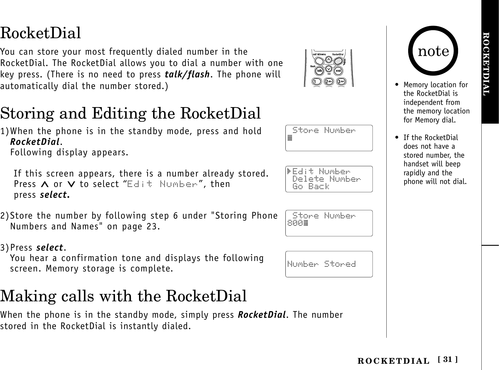 [ 31 ]ROCKETDIALROCKETDIALRocketDialYou can store your most frequently dialed number in theRocketDial. The RocketDial allows you to dial a number with onekey press. (There is no need to press talk/flash. The phone willautomatically dial the number stored.)Storing and Editing the RocketDial1)When the phone is in the standby mode, press and hold RocketDial.Following display appears.If this screen appears, there is a number already stored.Press  or  to select “Edit Number”, then press select.2)Store the number by following step 6 under &quot;Storing PhoneNumbers and Names&quot; on page 23.3)Press select.You hear a confirmation tone and displays the followingscreen. Memory storage is complete.Making calls with the RocketDialWhen the phone is in the standby mode, simply press RocketDial. The numberstored in the RocketDial is instantly dialed. Store Number Edit Number Delete Number Go Back Number Stored Store Number800• Memory location for the RocketDial isindependent fromthe memory locationfor Memory dial.• If the RocketDialdoes not have astored number, thehandset will beeprapidly and thephone will not dial.