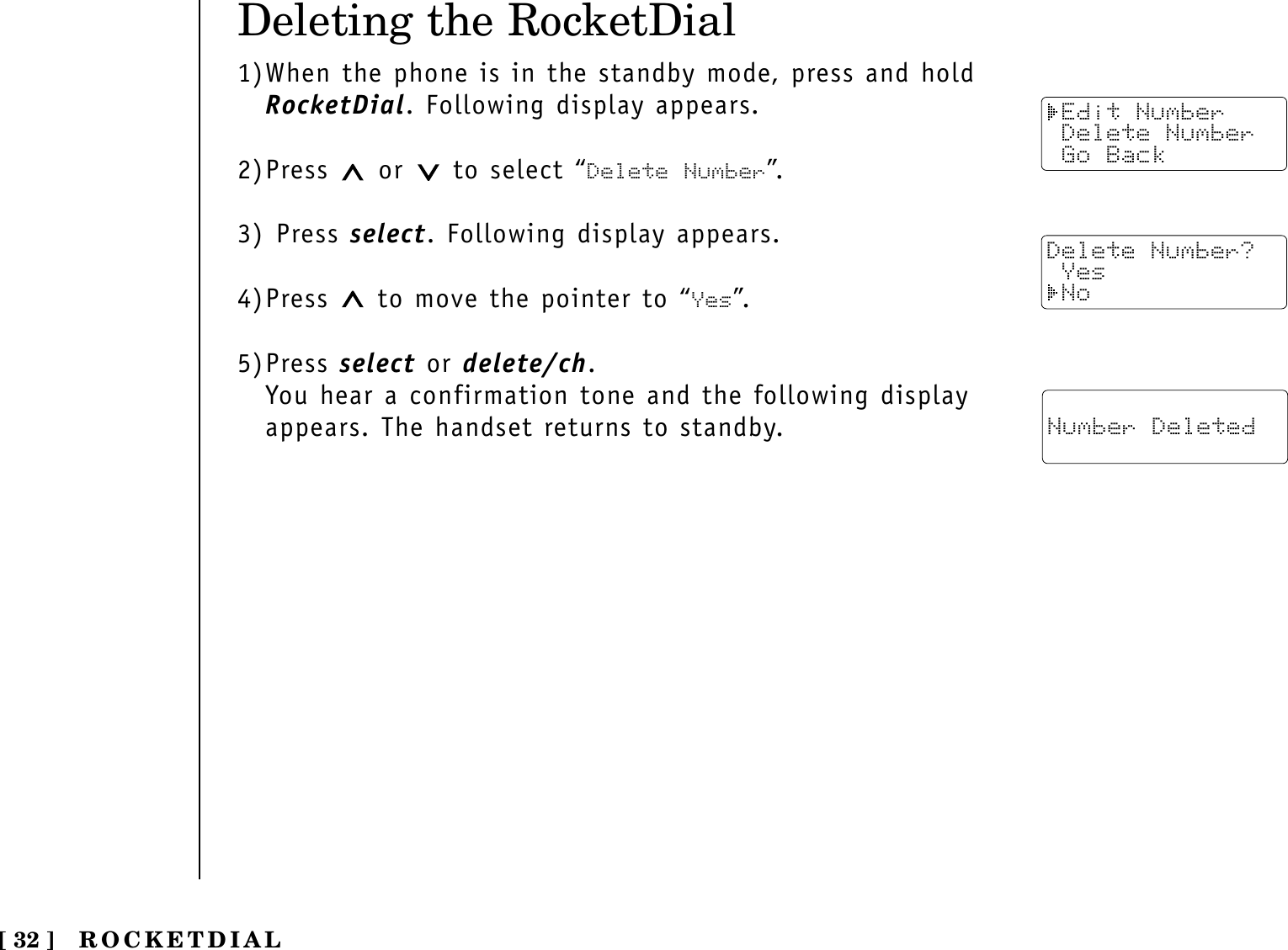 Deleting the RocketDial1)When the phone is in the standby mode, press and holdRocketDial. Following display appears.2)Press  or  to select “Delete Number”.3) Press select. Following display appears.4)Press  to move the pointer to “Yes”.5)Press select or delete/ch.You hear a confirmation tone and the following displayappears. The handset returns to standby.ROCKETDIAL[ 32 ] Edit Number Delete Number Go BackDelete Number? Yes No Number Deleted
