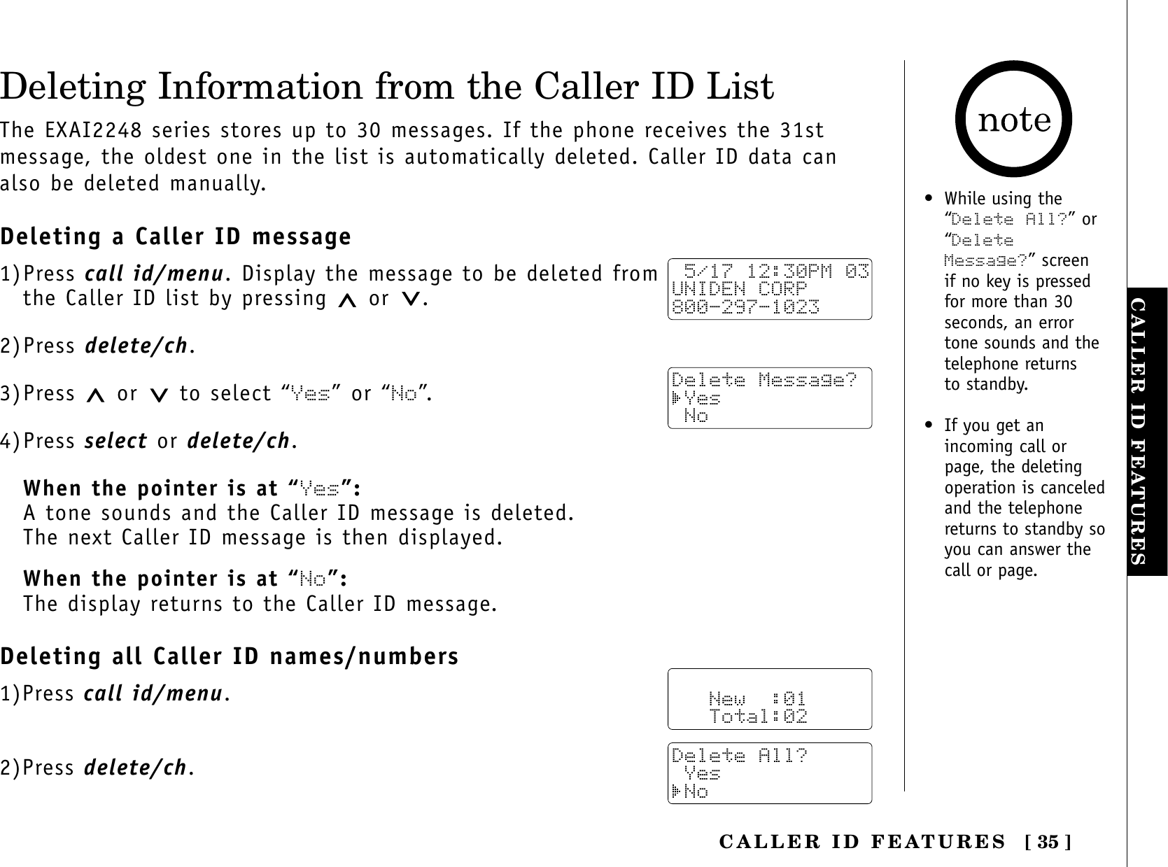 [ 35 ]CALLER ID FEATURESCALLER ID FEATURESDeleting Information from the Caller ID ListThe EXAI2248 series stores up to 30 messages. If the phone receives the 31stmessage, the oldest one in the list is automatically deleted. Caller ID data canalso be deleted manually.Deleting a Caller ID message1)Press call id/menu. Display the message to be deleted from the Caller ID list by pressing  or .2)Press delete/ch.3)Press  or to select “Yes” or “No”.4)Press select or delete/ch.When the pointer is at “Yes”:A tone sounds and the Caller ID message is deleted. The next Caller ID message is then displayed.When the pointer is at “No”:The display returns to the Caller ID message.Deleting all Caller ID names/numbers1)Press call id/menu.2)Press delete/ch. 5/17 12:30PM 03UNIDEN CORP800-297-1023Delete Message? Yes No   New  :01   Total:02Delete All? Yes No• While using the“Delete All?” or“DeleteMessage?” screen if no key is pressedfor more than 30seconds, an errortone sounds and thetelephone returns to standby.• If you get anincoming call orpage, the deletingoperation is canceledand the telephonereturns to standby soyou can answer thecall or page.