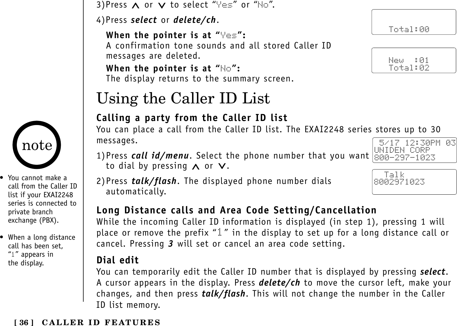 [ 36 ]Using the Caller ID List• You cannot make acall from the Caller IDlist if your EXAI2248series is connected toprivate branchexchange (PBX).• When a long distancecall has been set, “1” appears in the display.3)Press  or to select “Yes” or “No”.4)Press select or delete/ch.When the pointer is at “Yes”:A confirmation tone sounds and all stored Caller IDmessages are deleted.When the pointer is at “No”:The display returns to the summary screen.      Total:00   New  :01   Total:02Calling a party from the Caller ID listYou can place a call from the Caller ID list. The EXAI2248 series stores up to 30messages.1)Press call id/menu. Select the phone number that you wantto dial by pressing  or .2)Press talk/flash. The displayed phone number dialsautomatically.Long Distance calls and Area Code Setting/CancellationWhile the incoming Caller ID information is displayed (in step 1), pressing 1 willplace or remove the prefix “1” in the display to set up for a long distance call orcancel. Pressing 3will set or cancel an area code setting.Dial editYou can temporarily edit the Caller ID number that is displayed by pressing select.A cursor appears in the display. Press delete/ch to move the cursor left, make yourchanges, and then press talk/flash. This will not change the number in the CallerID list memory.  5/17 12:30PM 03UNIDEN CORP800-297-1023  Talk8002971023CALLER ID FEATURES