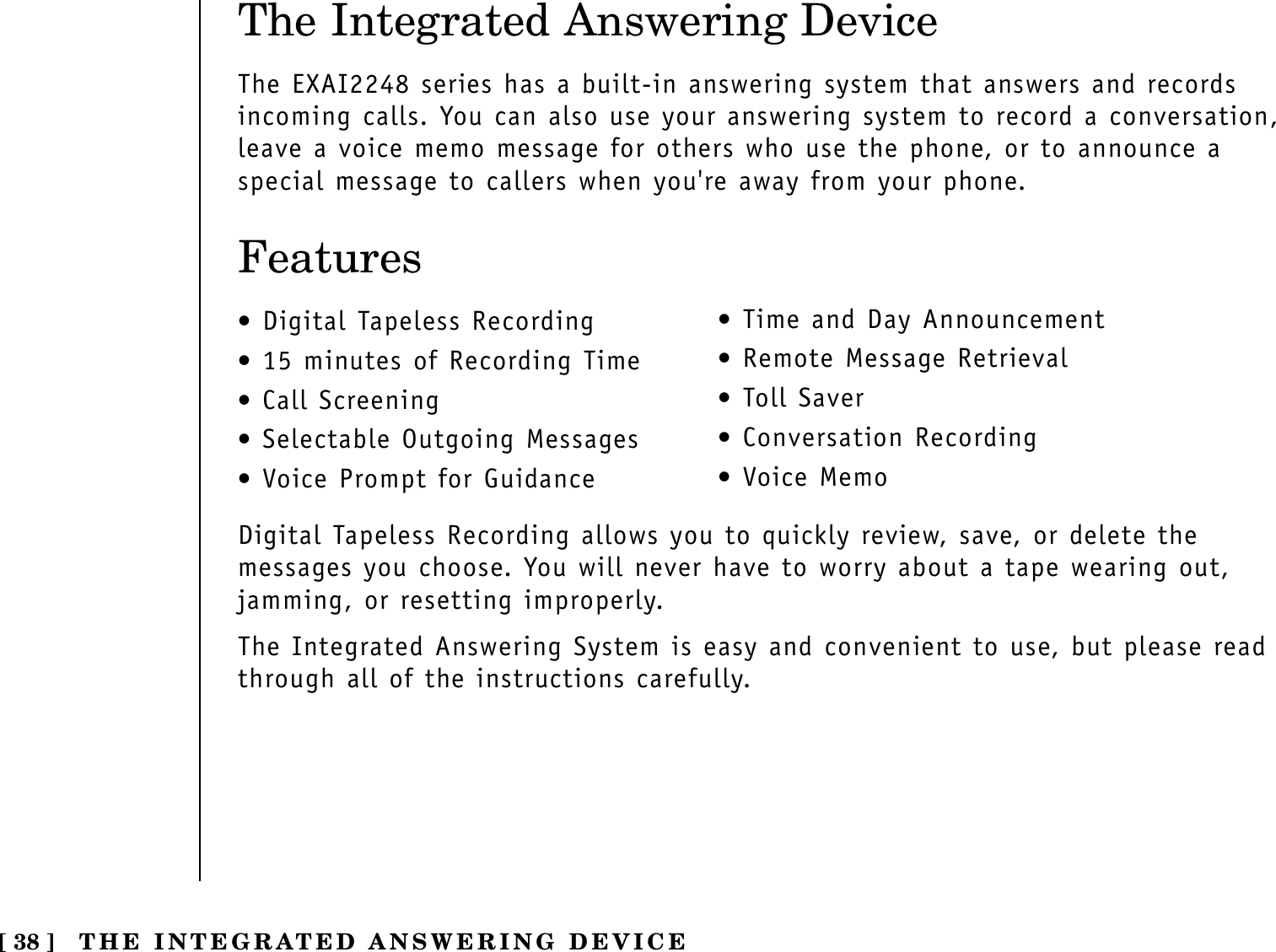 The Integrated Answering DeviceThe EXAI2248 series has a built-in answering system that answers and recordsincoming calls. You can also use your answering system to record a conversation,leave a voice memo message for others who use the phone, or to announce aspecial message to callers when you&apos;re away from your phone.Features•Digital Tapeless Recording•15 minutes of Recording Time•Call Screening•Selectable Outgoing Messages•Voice Prompt for Guidance•Time and Day Announcement•Remote Message Retrieval•Toll Saver•Conversation Recording•Voice MemoDigital Tapeless Recording allows you to quickly review, save, or delete themessages you choose. You will never have to worry about a tape wearing out,jamming, or resetting improperly.The Integrated Answering System is easy and convenient to use, but please readthrough all of the instructions carefully.[ 38 ] THE INTEGRATED ANSWERING DEVICE