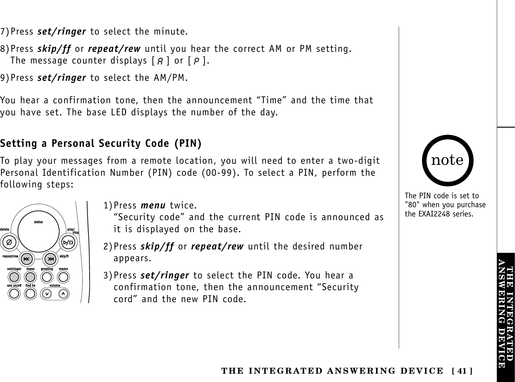 [ 41 ]THE INTEGRATEDANSWERING DEVICETHE INTEGRATED ANSWERING DEVICE7)Press set/ringer to select the minute.8)Press skip/ff or repeat/rew until you hear the correct AM or PM setting. The message counter displays [ ] or [ ]. 9)Press set/ringer to select the AM/PM.You hear a confirmation tone, then the announcement “Time” and the time thatyou have set. The base LED displays the number of the day.Setting a Personal Security Code (PIN)To play your messages from a remote location, you will need to enter a two-digitPersonal Identification Number (PIN) code (00-99). To select a PIN, perform thefollowing steps: set/ringer menuans on/off find hs volumegreeting memoskip/ffrepeat/rewdelete play/      stopstatus1)Press menu twice.“Security code” and the current PIN code is announced asit is displayed on the base.2)Press skip/ff or repeat/rew until the desired numberappears.3)Press set/ringer to select the PIN code. You hear aconfirmation tone, then the announcement “Securitycord” and the new PIN code.The PIN code is set to&quot;80&quot; when you purchasethe EXAI2248 series.