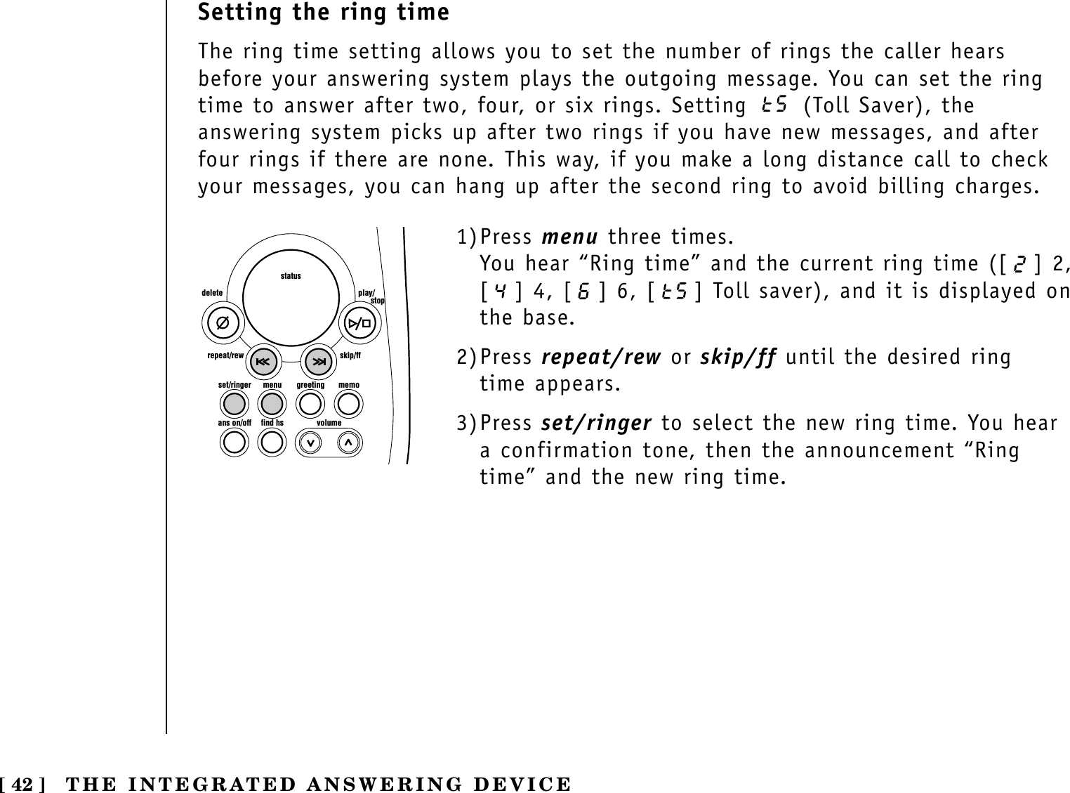 [ 42 ] THE INTEGRATED ANSWERING DEVICESetting the ring timeThe ring time setting allows you to set the number of rings the caller hearsbefore your answering system plays the outgoing message. You can set the ringtime to answer after two, four, or six rings. Setting  (Toll Saver), theanswering system picks up after two rings if you have new messages, and afterfour rings if there are none. This way, if you make a long distance call to checkyour messages, you can hang up after the second ring to avoid billing charges.set/ringer menuans on/off find hs volumegreeting memoskip/ffrepeat/rewdelete play/      stopstatus1)Press menu three times.You hear “Ring time” and the current ring time ([ ] 2,[ ] 4, [ ] 6, [ ] Toll saver), and it is displayed onthe base.2)Press repeat/rew or skip/ff until the desired ring time appears.3)Press set/ringer to select the new ring time. You heara confirmation tone, then the announcement “Ringtime” and the new ring time.