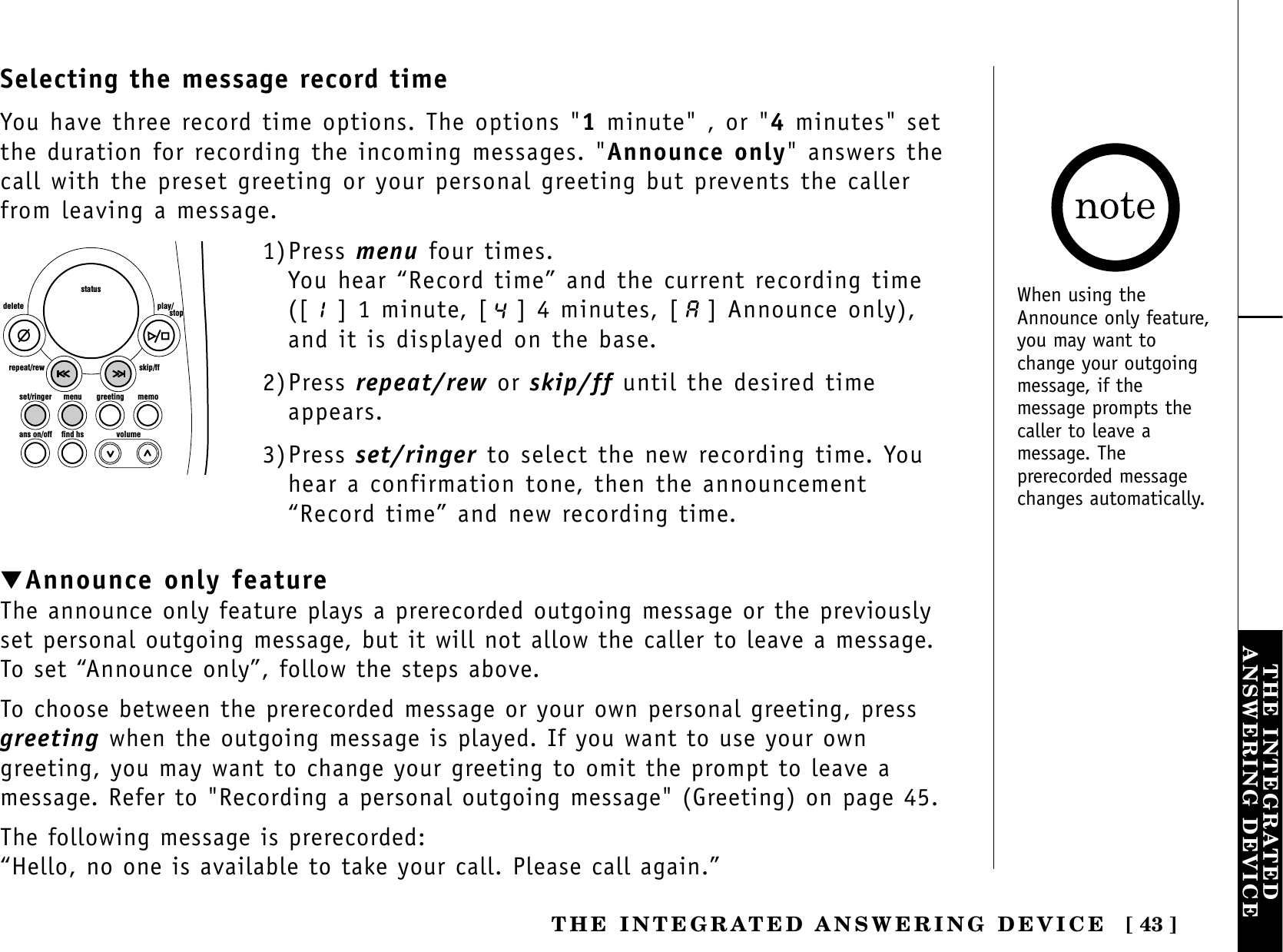[ 43 ]THE INTEGRATEDANSWERING DEVICETHE INTEGRATED ANSWERING DEVICEset/ringer menuans on/off find hs volumegreeting memoskip/ffrepeat/rewdelete play/      stopstatus1)Press menu four times.You hear “Record time” and the current recording time([ ] 1 minute, [ ] 4 minutes, [ ] Announce only),and it is displayed on the base.2)Press repeat/rew or skip/ff until the desired timeappears.3)Press set/ringer to select the new recording time. Youhear a confirmation tone, then the announcement“Record time” and new recording time.▼Announce only featureThe announce only feature plays a prerecorded outgoing message or the previouslyset personal outgoing message, but it will not allow the caller to leave a message.To set “Announce only”, follow the steps above.To choose between the prerecorded message or your own personal greeting, pressgreeting when the outgoing message is played. If you want to use your owngreeting, you may want to change your greeting to omit the prompt to leave amessage. Refer to &quot;Recording a personal outgoing message&quot; (Greeting) on page 45.The following message is prerecorded:“Hello, no one is available to take your call. Please call again.”Selecting the message record timeYou have three record time options. The options &quot;1minute&quot; , or &quot;4minutes&quot; setthe duration for recording the incoming messages. &quot;Announce only&quot; answers thecall with the preset greeting or your personal greeting but prevents the callerfrom leaving a message. When using theAnnounce only feature,you may want tochange your outgoingmessage, if themessage prompts thecaller to leave amessage. Theprerecorded messagechanges automatically.