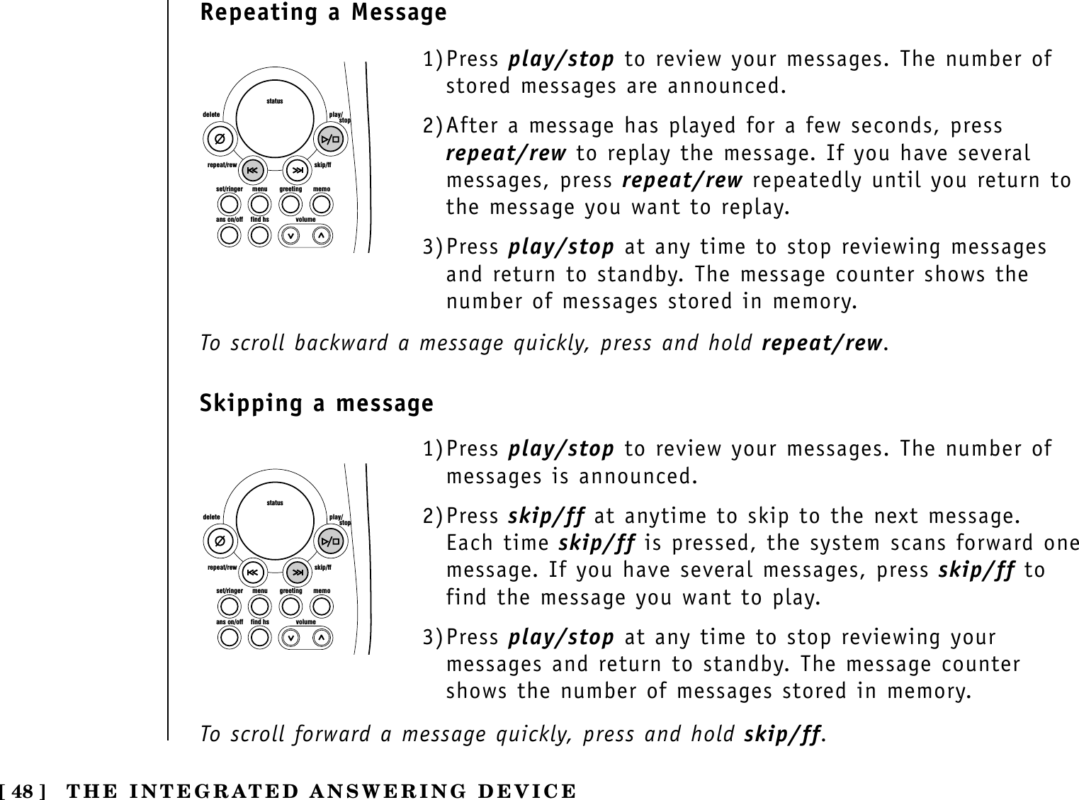 [ 48 ] THE INTEGRATED ANSWERING DEVICE1)Press play/stop to review your messages. The number ofstored messages are announced.2)After a message has played for a few seconds, pressrepeat/rew to replay the message. If you have severalmessages, press repeat/rew repeatedly until you return tothe message you want to replay.3)Press play/stop at any time to stop reviewing messagesand return to standby. The message counter shows thenumber of messages stored in memory. set/ringer menuans on/off find hs volumegreeting memoskip/ffrepeat/rewdelete play/      stopstatusset/ringer menuans on/off find hs volumegreeting memoskip/ffrepeat/rewdelete play/      stopstatus1)Press play/stop to review your messages. The number ofmessages is announced.2)Press skip/ff at anytime to skip to the next message.Each time skip/ff is pressed, the system scans forward onemessage. If you have several messages, press skip/ff tofind the message you want to play.3)Press play/stop at any time to stop reviewing yourmessages and return to standby. The message countershows the number of messages stored in memory. Repeating a MessageSkipping a messageTo scroll backward a message quickly, press and hold repeat/rew.To scroll forward a message quickly, press and hold skip/ff.