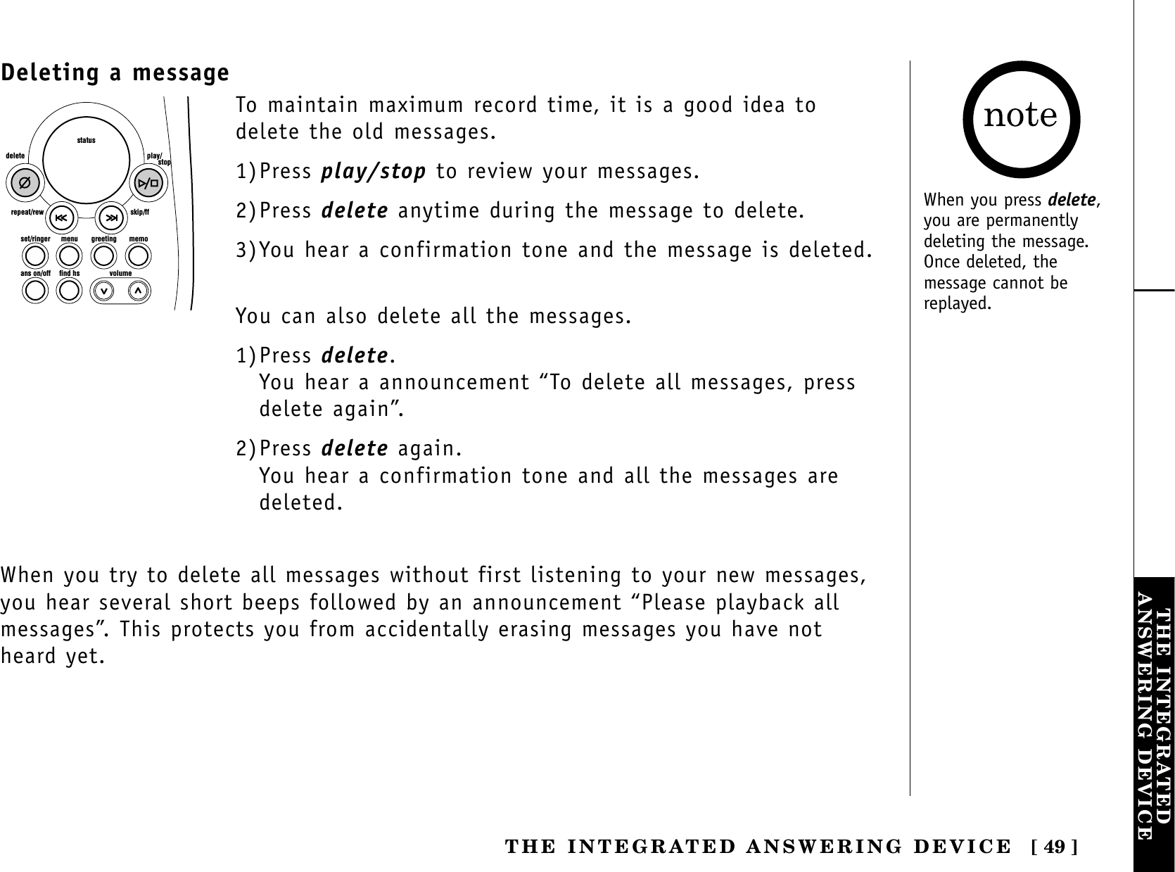 [ 49 ]THE INTEGRATEDANSWERING DEVICETHE INTEGRATED ANSWERING DEVICEDeleting a messageset/ringer menuans on/off find hs volumegreeting memoskip/ffrepeat/rewdelete play/      stopstatusTo maintain maximum record time, it is a good idea todelete the old messages. 1)Press play/stop to review your messages.2)Press delete anytime during the message to delete.3)You hear a confirmation tone and the message is deleted.You can also delete all the messages.1)Press delete.You hear a announcement “To delete all messages, pressdelete again”.2)Press delete again.You hear a confirmation tone and all the messages aredeleted.When you try to delete all messages without first listening to your new messages,you hear several short beeps followed by an announcement “Please playback allmessages”. This protects you from accidentally erasing messages you have notheard yet.When you press delete,you are permanentlydeleting the message.Once deleted, themessage cannot bereplayed.