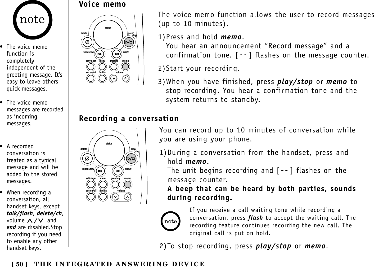 [ 50 ]set/ringer menuans on/off find hs volumegreeting memoskip/ffrepeat/rewdelete play/      stopstatusVoice memo• The voice memofunction iscompletelyindependent of thegreeting message. It&apos;seasy to leave othersquick messages.• The voice memomessages are recordedas incomingmessages.The voice memo function allows the user to record messages(up to 10 minutes).1)Press and hold memo. You hear an announcement “Record message” and aconfirmation tone. [ ] flashes on the message counter.2)Start your recording.3)When you have finished, press play/stop or memo tostop recording. You hear a confirmation tone and thesystem returns to standby.THE INTEGRATED ANSWERING DEVICERecording a conversationset/ringer menuans on/off find hs volumegreeting memoskip/ffrepeat/rewdelete play/      stopstatusYou can record up to 10 minutes of conversation whileyou are using your phone.1)During a conversation from the handset, press andhold memo. The unit begins recording and [ ] flashes on themessage counter.A beep that can be heard by both parties, sounds during recording.If you receive a call waiting tone while recording aconversation, press flash to accept the waiting call. Therecording feature continues recording the new call. Theoriginal call is put on hold.2)To stop recording, press play/stop or memo.• A recordedconversation istreated as a typicalmessage and will beadded to the storedmessages.• When recording aconversation, allhandset keys, excepttalk/flash, delete/ch,volume  /andend are disabled.Stoprecording if you needto enable any otherhandset keys.
