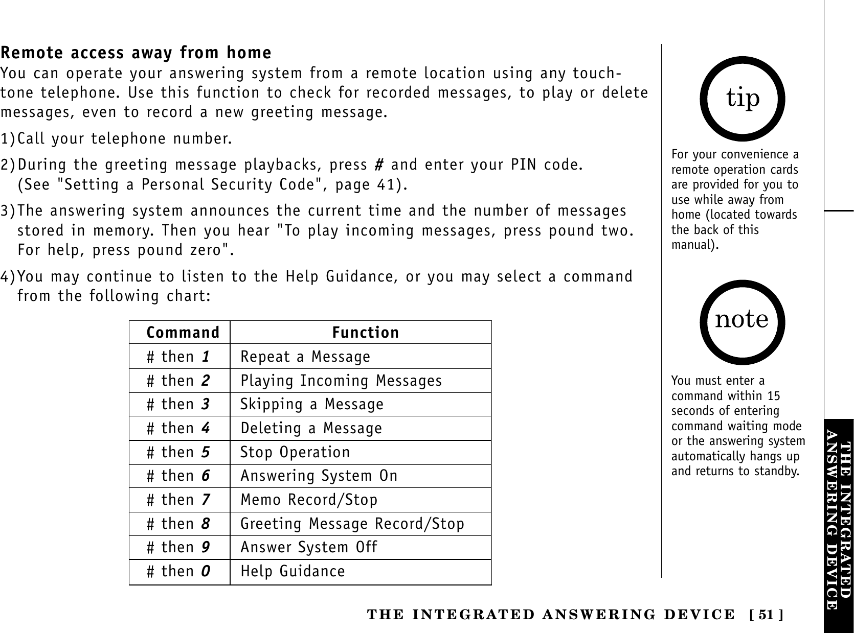 [ 51 ]THE INTEGRATEDANSWERING DEVICETHE INTEGRATED ANSWERING DEVICERemote access away from homeYou can operate your answering system from a remote location using any touch-tone telephone. Use this function to check for recorded messages, to play or deletemessages, even to record a new greeting message.1)Call your telephone number.2)During the greeting message playbacks, press #and enter your PIN code. (See &quot;Setting a Personal Security Code&quot;, page 41).3)The answering system announces the current time and the number of messagesstored in memory. Then you hear &quot;To play incoming messages, press pound two.For help, press pound zero&quot;.4)You may continue to listen to the Help Guidance, or you may select a commandfrom the following chart:For your convenience aremote operation cardsare provided for you touse while away fromhome (located towardsthe back of thismanual).Command Function# then 1Repeat a Message# then 2Playing Incoming Messages# then 3Skipping a Message# then 4Deleting a Message# then 5Stop Operation# then 6Answering System On# then 7Memo Record/Stop# then 8Greeting Message Record/Stop# then 9Answer System Off# then 0Help GuidanceYou must enter acommand within 15seconds of enteringcommand waiting modeor the answering systemautomatically hangs upand returns to standby.