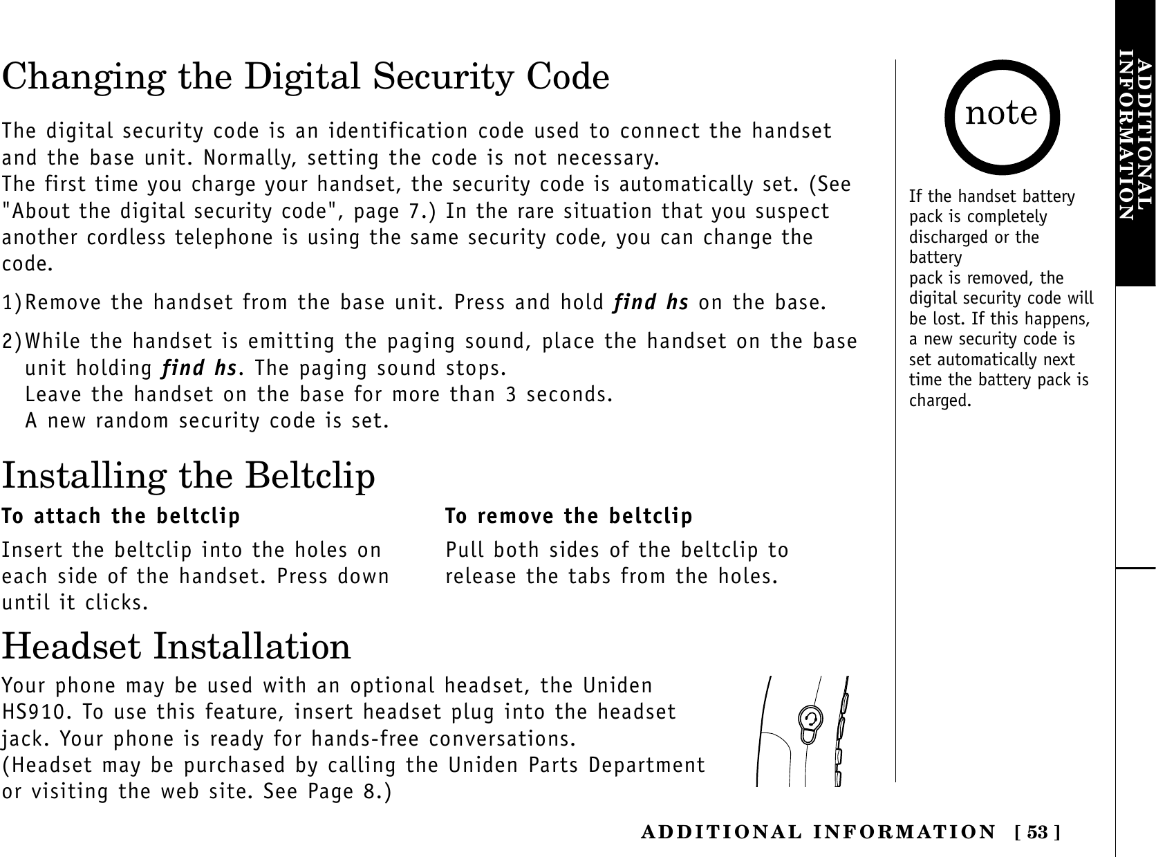 [ 53 ]ADDITIONAL INFORMATIONADDITIONALINFORMATIONChanging the Digital Security CodeThe digital security code is an identification code used to connect the handsetand the base unit. Normally, setting the code is not necessary.The first time you charge your handset, the security code is automatically set. (See&quot;About the digital security code&quot;, page 7.) In the rare situation that you suspectanother cordless telephone is using the same security code, you can change thecode.1)Remove the handset from the base unit. Press and hold find hs on the base.2)While the handset is emitting the paging sound, place the handset on the baseunit holding find hs. The paging sound stops.Leave the handset on the base for more than 3 seconds.A new random security code is set.Installing the BeltclipTo attach the beltclipInsert the beltclip into the holes oneach side of the handset. Press downuntil it clicks.To remove the beltclipPull both sides of the beltclip torelease the tabs from the holes.Your phone may be used with an optional headset, the UnidenHS910. To use this feature, insert headset plug into the headsetjack. Your phone is ready for hands-free conversations.(Headset may be purchased by calling the Uniden Parts Departmentor visiting the web site. See Page 8.)Headset InstallationIf the handset batterypack is completelydischarged or thebatterypack is removed, thedigital security code willbe lost. If this happens,a new security code isset automatically nexttime the battery pack ischarged.