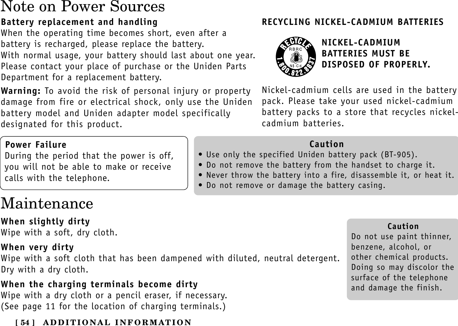 [ 54 ] ADDITIONAL INFORMATIONNote on Power SourcesBattery replacement and handlingWhen the operating time becomes short, even after a battery is recharged, please replace the battery.With normal usage, your battery should last about one year.Please contact your place of purchase or the Uniden PartsDepartment for a replacement battery.Warning: To avoid the risk of personal injury or propertydamage from fire or electrical shock, only use the Unidenbattery model and Uniden adapter model specifically designated for this product.RECYCLING NICKEL-CADMIUM BATTERIESNICKEL-CADMIUM BATTERIES MUST BE DISPOSED OF PROPERLY.Nickel-cadmium cells are used in the batterypack. Please take your used nickel-cadmiumbattery packs to a store that recycles nickel-cadmium batteries.Power FailureDuring the period that the power is off,you will not be able to make or receivecalls with the telephone.Caution• Use only the specified Uniden battery pack (BT-905).• Do not remove the battery from the handset to charge it.• Never throw the battery into a fire, disassemble it, or heat it.• Do not remove or damage the battery casing.CautionDo not use paint thinner,benzene, alcohol, orother chemical products. Doing so may discolor thesurface of the telephoneand damage the finish.MaintenanceWhen slightly dirtyWipe with a soft, dry cloth.When very dirtyWipe with a soft cloth that has been dampened with diluted, neutral detergent.Dry with a dry cloth.When the charging terminals become dirtyWipe with a dry cloth or a pencil eraser, if necessary.(See page 11 for the location of charging terminals.)