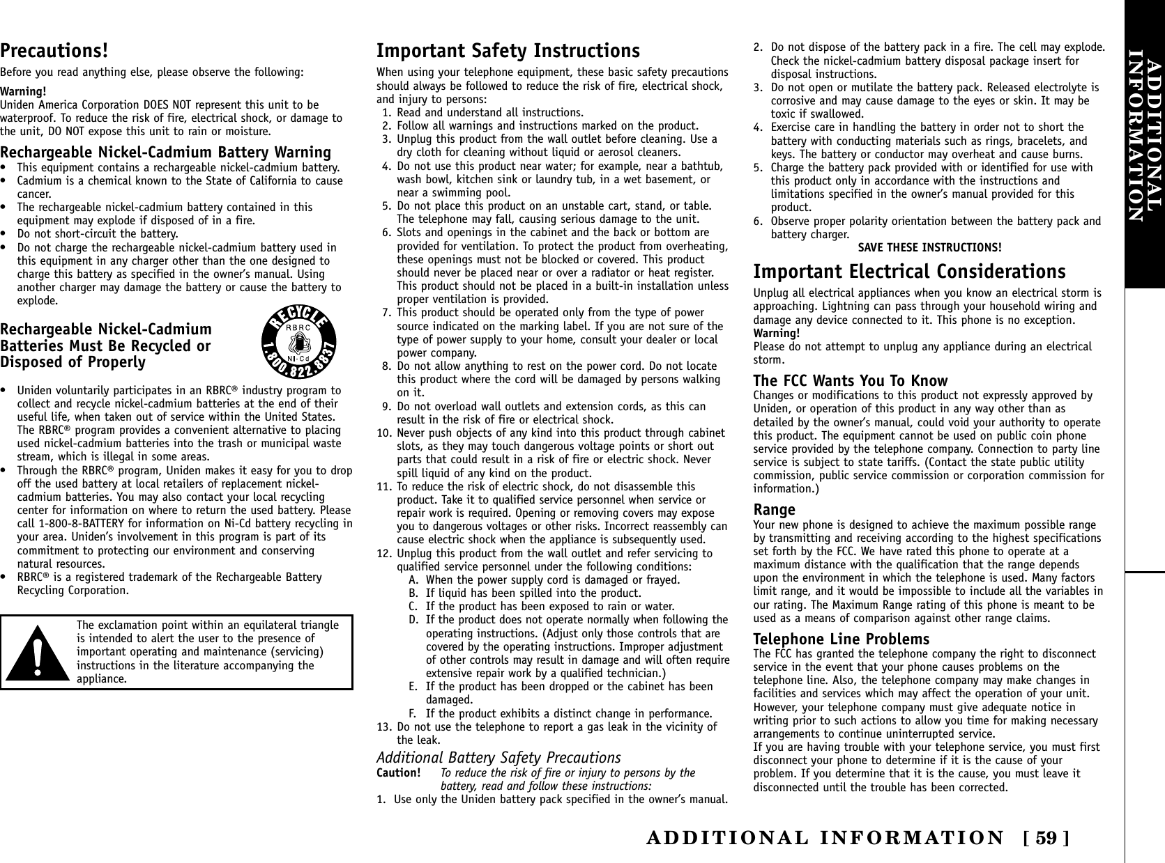 ADDITIONAL INFORMATION [ 59 ]ADDITIONALINFORMATIONPrecautions!Before you read anything else, please observe the following:Warning!Uniden America Corporation DOES NOT represent this unit to bewaterproof. To reduce the risk of fire, electrical shock, or damage tothe unit, DO NOT expose this unit to rain or moisture. Rechargeable Nickel-Cadmium Battery Warning• This equipment contains a rechargeable nickel-cadmium battery.• Cadmium is a chemical known to the State of California to causecancer.• The rechargeable nickel-cadmium battery contained in thisequipment may explode if disposed of in a fire.• Do not short-circuit the battery.• Do not charge the rechargeable nickel-cadmium battery used inthis equipment in any charger other than the one designed tocharge this battery as specified in the owner’s manual. Usinganother charger may damage the battery or cause the battery toexplode.Rechargeable Nickel-CadmiumBatteries Must Be Recycled or Disposed of Properly• Uniden voluntarily participates in an RBRC® industry program tocollect and recycle nickel-cadmium batteries at the end of theiruseful life, when taken out of service within the United States.The RBRC® program provides a convenient alternative to placingused nickel-cadmium batteries into the trash or municipal wastestream, which is illegal in some areas.• Through the RBRC® program, Uniden makes it easy for you to dropoff the used battery at local retailers of replacement nickel-cadmium batteries. You may also contact your local recyclingcenter for information on where to return the used battery. Pleasecall 1-800-8-BATTERY for information on Ni-Cd battery recycling inyour area. Uniden’s involvement in this program is part of itscommitment to protecting our environment and conservingnatural resources.• RBRC® is a registered trademark of the Rechargeable BatteryRecycling Corporation.Important Safety InstructionsWhen using your telephone equipment, these basic safety precautionsshould always be followed to reduce the risk of fire, electrical shock,and injury to persons:1. Read and understand all instructions.2. Follow all warnings and instructions marked on the product.3. Unplug this product from the wall outlet before cleaning. Use adry cloth for cleaning without liquid or aerosol cleaners.4. Do not use this product near water; for example, near a bathtub,wash bowl, kitchen sink or laundry tub, in a wet basement, ornear a swimming pool.5. Do not place this product on an unstable cart, stand, or table.The telephone may fall, causing serious damage to the unit.6. Slots and openings in the cabinet and the back or bottom areprovided for ventilation. To protect the product from overheating,these openings must not be blocked or covered. This productshould never be placed near or over a radiator or heat register.This product should not be placed in a built-in installation unlessproper ventilation is provided.7. This product should be operated only from the type of powersource indicated on the marking label. If you are not sure of thetype of power supply to your home, consult your dealer or localpower company.8. Do not allow anything to rest on the power cord. Do not locatethis product where the cord will be damaged by persons walkingon it.9. Do not overload wall outlets and extension cords, as this canresult in the risk of fire or electrical shock.10. Never push objects of any kind into this product through cabinetslots, as they may touch dangerous voltage points or short outparts that could result in a risk of fire or electric shock. Neverspill liquid of any kind on the product.11. To reduce the risk of electric shock, do not disassemble thisproduct. Take it to qualified service personnel when service orrepair work is required. Opening or removing covers may exposeyou to dangerous voltages or other risks. Incorrect reassembly cancause electric shock when the appliance is subsequently used.12. Unplug this product from the wall outlet and refer servicing toqualified service personnel under the following conditions:A. When the power supply cord is damaged or frayed.B. If liquid has been spilled into the product.C. If the product has been exposed to rain or water.D. If the product does not operate normally when following theoperating instructions. (Adjust only those controls that arecovered by the operating instructions. Improper adjustmentof other controls may result in damage and will often requireextensive repair work by a qualified technician.)E. If the product has been dropped or the cabinet has beendamaged.F. If the product exhibits a distinct change in performance.13. Do not use the telephone to report a gas leak in the vicinity ofthe leak.Additional Battery Safety PrecautionsCaution! To reduce the risk of fire or injury to persons by thebattery, read and follow these instructions:1. Use only the Uniden battery pack specified in the owner’s manual. 2. Do not dispose of the battery pack in a fire. The cell may explode.Check the nickel-cadmium battery disposal package insert fordisposal instructions.3. Do not open or mutilate the battery pack. Released electrolyte iscorrosive and may cause damage to the eyes or skin. It may betoxic if swallowed.4. Exercise care in handling the battery in order not to short thebattery with conducting materials such as rings, bracelets, andkeys. The battery or conductor may overheat and cause burns.5. Charge the battery pack provided with or identified for use withthis product only in accordance with the instructions andlimitations specified in the owner’s manual provided for thisproduct.6. Observe proper polarity orientation between the battery pack andbattery charger.SAVE THESE INSTRUCTIONS!Important Electrical ConsiderationsUnplug all electrical appliances when you know an electrical storm isapproaching. Lightning can pass through your household wiring anddamage any device connected to it. This phone is no exception.Warning!Please do not attempt to unplug any appliance during an electricalstorm.The FCC Wants You To KnowChanges or modifications to this product not expressly approved byUniden, or operation of this product in any way other than asdetailed by the owner’s manual, could void your authority to operatethis product. The equipment cannot be used on public coin phoneservice provided by the telephone company. Connection to party lineservice is subject to state tariffs. (Contact the state public utilitycommission, public service commission or corporation commission forinformation.)RangeYour new phone is designed to achieve the maximum possible rangeby transmitting and receiving according to the highest specificationsset forth by the FCC. We have rated this phone to operate at amaximum distance with the qualification that the range dependsupon the environment in which the telephone is used. Many factorslimit range, and it would be impossible to include all the variables inour rating. The Maximum Range rating of this phone is meant to beused as a means of comparison against other range claims.Telephone Line ProblemsThe FCC has granted the telephone company the right to disconnectservice in the event that your phone causes problems on thetelephone line. Also, the telephone company may make changes infacilities and services which may affect the operation of your unit.However, your telephone company must give adequate notice inwriting prior to such actions to allow you time for making necessaryarrangements to continue uninterrupted service.If you are having trouble with your telephone service, you must firstdisconnect your phone to determine if it is the cause of yourproblem. If you determine that it is the cause, you must leave itdisconnected until the trouble has been corrected.The exclamation point within an equilateral triangleis intended to alert the user to the presence ofimportant operating and maintenance (servicing)instructions in the literature accompanying theappliance.