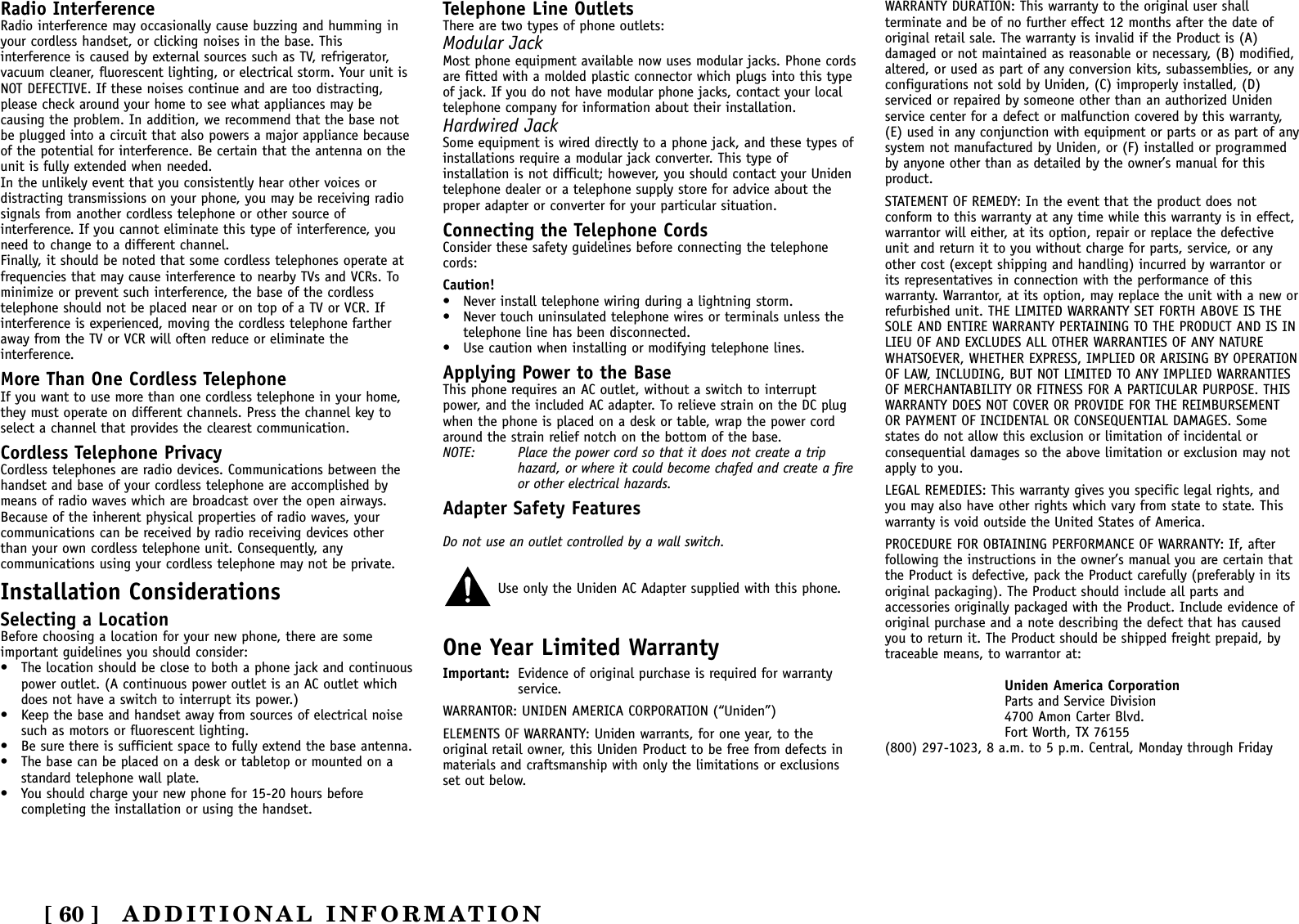 ADDITIONAL INFORMATION[ 60 ]Radio InterferenceRadio interference may occasionally cause buzzing and humming inyour cordless handset, or clicking noises in the base. Thisinterference is caused by external sources such as TV, refrigerator,vacuum cleaner, fluorescent lighting, or electrical storm. Your unit isNOT DEFECTIVE. If these noises continue and are too distracting,please check around your home to see what appliances may becausing the problem. In addition, we recommend that the base notbe plugged into a circuit that also powers a major appliance becauseof the potential for interference. Be certain that the antenna on theunit is fully extended when needed.In the unlikely event that you consistently hear other voices ordistracting transmissions on your phone, you may be receiving radiosignals from another cordless telephone or other source ofinterference. If you cannot eliminate this type of interference, youneed to change to a different channel.Finally, it should be noted that some cordless telephones operate atfrequencies that may cause interference to nearby TVs and VCRs. Tominimize or prevent such interference, the base of the cordlesstelephone should not be placed near or on top of a TV or VCR. Ifinterference is experienced, moving the cordless telephone fartheraway from the TV or VCR will often reduce or eliminate theinterference.More Than One Cordless TelephoneIf you want to use more than one cordless telephone in your home,they must operate on different channels. Press the channel key toselect a channel that provides the clearest communication.Cordless Telephone PrivacyCordless telephones are radio devices. Communications between thehandset and base of your cordless telephone are accomplished bymeans of radio waves which are broadcast over the open airways.Because of the inherent physical properties of radio waves, yourcommunications can be received by radio receiving devices otherthan your own cordless telephone unit. Consequently, anycommunications using your cordless telephone may not be private.Installation ConsiderationsSelecting a LocationBefore choosing a location for your new phone, there are someimportant guidelines you should consider:• The location should be close to both a phone jack and continuouspower outlet. (A continuous power outlet is an AC outlet whichdoes not have a switch to interrupt its power.)• Keep the base and handset away from sources of electrical noisesuch as motors or fluorescent lighting.• Be sure there is sufficient space to fully extend the base antenna.• The base can be placed on a desk or tabletop or mounted on astandard telephone wall plate.• You should charge your new phone for 15-20 hours beforecompleting the installation or using the handset.Telephone Line OutletsThere are two types of phone outlets:Modular JackMost phone equipment available now uses modular jacks. Phone cordsare fitted with a molded plastic connector which plugs into this typeof jack. If you do not have modular phone jacks, contact your localtelephone company for information about their installation.Hardwired JackSome equipment is wired directly to a phone jack, and these types ofinstallations require a modular jack converter. This type ofinstallation is not difficult; however, you should contact your Unidentelephone dealer or a telephone supply store for advice about theproper adapter or converter for your particular situation.Connecting the Telephone CordsConsider these safety guidelines before connecting the telephonecords:Caution!• Never install telephone wiring during a lightning storm.• Never touch uninsulated telephone wires or terminals unless thetelephone line has been disconnected.• Use caution when installing or modifying telephone lines.Applying Power to the BaseThis phone requires an AC outlet, without a switch to interruptpower, and the included AC adapter. To relieve strain on the DC plugwhen the phone is placed on a desk or table, wrap the power cordaround the strain relief notch on the bottom of the base.NOTE: Place the power cord so that it does not create a triphazard, or where it could become chafed and create a fireor other electrical hazards.Adapter Safety FeaturesDo not use an outlet controlled by a wall switch.Use only the Uniden AC Adapter supplied with this phone.One Year Limited WarrantyImportant: Evidence of original purchase is required for warrantyservice.WARRANTOR: UNIDEN AMERICA CORPORATION (“Uniden”)ELEMENTS OF WARRANTY: Uniden warrants, for one year, to theoriginal retail owner, this Uniden Product to be free from defects inmaterials and craftsmanship with only the limitations or exclusionsset out below.WARRANTY DURATION: This warranty to the original user shallterminate and be of no further effect 12 months after the date oforiginal retail sale. The warranty is invalid if the Product is (A)damaged or not maintained as reasonable or necessary, (B) modified,altered, or used as part of any conversion kits, subassemblies, or anyconfigurations not sold by Uniden, (C) improperly installed, (D)serviced or repaired by someone other than an authorized Unidenservice center for a defect or malfunction covered by this warranty,(E) used in any conjunction with equipment or parts or as part of anysystem not manufactured by Uniden, or (F) installed or programmedby anyone other than as detailed by the owner’s manual for thisproduct.STATEMENT OF REMEDY: In the event that the product does notconform to this warranty at any time while this warranty is in effect,warrantor will either, at its option, repair or replace the defectiveunit and return it to you without charge for parts, service, or anyother cost (except shipping and handling) incurred by warrantor orits representatives in connection with the performance of thiswarranty. Warrantor, at its option, may replace the unit with a new orrefurbished unit. THE LIMITED WARRANTY SET FORTH ABOVE IS THESOLE AND ENTIRE WARRANTY PERTAINING TO THE PRODUCT AND IS INLIEU OF AND EXCLUDES ALL OTHER WARRANTIES OF ANY NATUREWHATSOEVER, WHETHER EXPRESS, IMPLIED OR ARISING BY OPERATIONOF LAW, INCLUDING, BUT NOT LIMITED TO ANY IMPLIED WARRANTIESOF MERCHANTABILITY OR FITNESS FOR A PARTICULAR PURPOSE. THISWARRANTY DOES NOT COVER OR PROVIDE FOR THE REIMBURSEMENTOR PAYMENT OF INCIDENTAL OR CONSEQUENTIAL DAMAGES. Somestates do not allow this exclusion or limitation of incidental orconsequential damages so the above limitation or exclusion may notapply to you.LEGAL REMEDIES: This warranty gives you specific legal rights, andyou may also have other rights which vary from state to state. Thiswarranty is void outside the United States of America.PROCEDURE FOR OBTAINING PERFORMANCE OF WARRANTY: If, afterfollowing the instructions in the owner’s manual you are certain thatthe Product is defective, pack the Product carefully (preferably in itsoriginal packaging). The Product should include all parts andaccessories originally packaged with the Product. Include evidence oforiginal purchase and a note describing the defect that has causedyou to return it. The Product should be shipped freight prepaid, bytraceable means, to warrantor at:Uniden America CorporationParts and Service Division4700 Amon Carter Blvd.Fort Worth, TX 76155(800) 297-1023, 8 a.m. to 5 p.m. Central, Monday through Friday