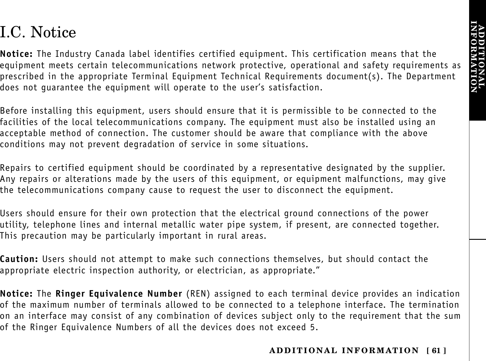 ADDITIONAL INFORMATION [ 61 ]ADDITIONALINFORMATIONI.C. NoticeNotice: The Industry Canada label identifies certified equipment. This certification means that the equipment meets certain telecommunications network protective, operational and safety requirements asprescribed in the appropriate Terminal Equipment Technical Requirements document(s). The Departmentdoes not guarantee the equipment will operate to the user’s satisfaction.Before installing this equipment, users should ensure that it is permissible to be connected to the facilities of the local telecommunications company. The equipment must also be installed using an acceptable method of connection. The customer should be aware that compliance with the above conditions may not prevent degradation of service in some situations.Repairs to certified equipment should be coordinated by a representative designated by the supplier. Any repairs or alterations made by the users of this equipment, or equipment malfunctions, may give the telecommunications company cause to request the user to disconnect the equipment.Users should ensure for their own protection that the electrical ground connections of the powerutility, telephone lines and internal metallic water pipe system, if present, are connected together. This precaution may be particularly important in rural areas.Caution: Users should not attempt to make such connections themselves, but should contact the appropriate electric inspection authority, or electrician, as appropriate.”Notice: The Ringer Equivalence Number (REN) assigned to each terminal device provides an indicationof the maximum number of terminals allowed to be connected to a telephone interface. The terminationon an interface may consist of any combination of devices subject only to the requirement that the sumof the Ringer Equivalence Numbers of all the devices does not exceed 5.