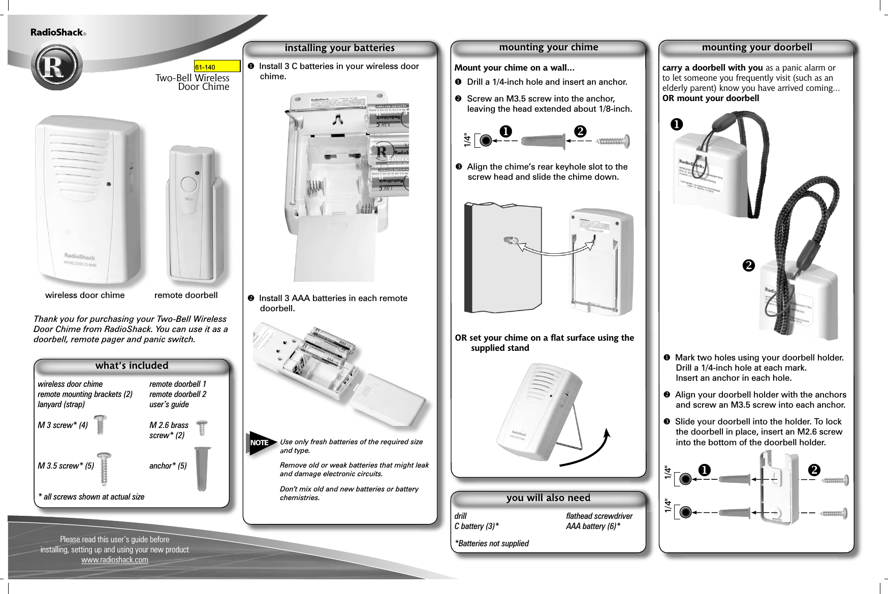 Please read this user’s guide beforeinstalling, setting up and using your new product www.radioshack.comThank you for purchasing your Two-Bell Wireless Door Chime from RadioShack. You can use it as a doorbell, remote pager and panic switch.61-2117Two-Bell WirelessDoor Chimewireless door chime  remote doorbell 1remote mounting brackets (2)  remote doorbell 2lanyard (strap)  user’s guideM 3 screw* (4)   M 2.6 brass  screw* (2)M 3.5 screw* (5)   anchor* (5)* all screws shown at actual sizeMount your chime on a wall...  Drill a 1/4-inch hole and insert an anchor. Screw an M3.5 screw into the anchor, leaving the head extended about 1/8-inch. Align the chime’s rear keyhole slot to the screw head and slide the chime down.OR set your chime on a ﬂ at surface using the supplied standdrill  ﬂ athead screwdriverC battery (3)*  AAA battery (6)**Batteries not supplied wireless door chime  remote doorbell1/4&quot;  Install 3 C batteries in your wireless door chime. Install 3 AAA batteries in each remote doorbell.Use only fresh batteries of the required size and type.Remove old or weak batteries that might leak and damage electronic circuits.Don’t mix old and new batteries or battery chemistries.NOTEcarry a doorbell with you as a panic alarm or to let someone you frequently visit (such as an elderly parent) know you have arrived coming...OR mount your doorbell  Mark two holes using your doorbell holder.Drill a 1/4-inch hole at each mark.Insert an anchor in each hole. Align your doorbell holder with the anchors and screw an M3.5 screw into each anchor. Slide your doorbell into the holder. To lock the doorbell in place, insert an M2.6 screw into the bottom of the doorbell holder.1/4&quot;1/4&quot;61-140