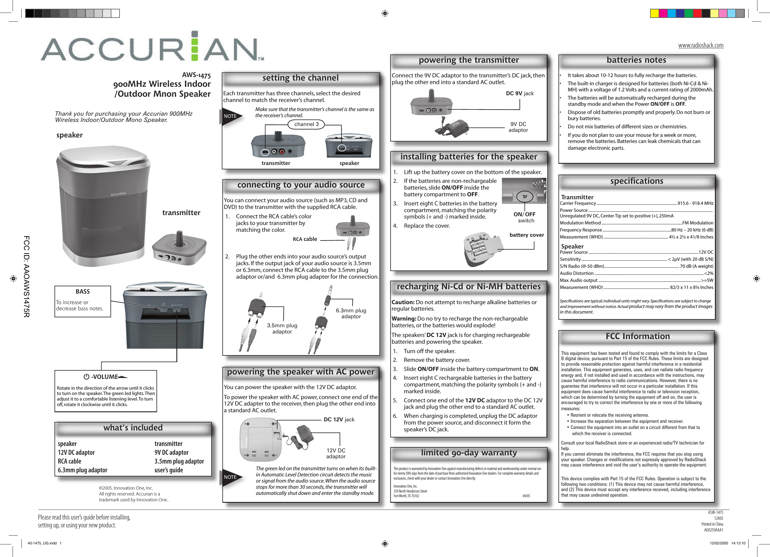 Please read this user’s guide before installing, setting up, or using your new product.AWS-1475900MHz Wireless Indoor /Outdoor Mnon SpeakerThank you for purchasing your Accurian 900MHz Wireless Indoor/Outdoor Mono Speaker. speaker  transmitter12V DC adaptor  9V DC adaptorRCA cable  3.5mm plug adaptor6.3mm plug adaptor  user’s guidewhat’s includedConnect the 9V DC adaptor to the transmitter’s DC jack, then plug the other end into a standard AC outlet.powering the transmitterEach transmitter has three channels, select the desired channel to match the receiver’s channel. Make sure that the transmitter’s channel is the same as the receiver’s channel.setting the channel FCC InformationThis equipment has been tested and found to comply with the limits for a Class B digital device, pursuant to Part 15 of the FCC Rules. These limits are designed to provide reasonable protection against harmful interference in a residential installation. This equipment generates, uses, and can radiate radio frequency energy and, if not installed and used in accordance with the instructions, may cause harmful interference to radio communications. However, there is no guarantee that interference will not occur in a particular installation. If this equipment does cause harmful interference to radio or television reception, which can be determined by turning the equipment off and on, the user is encouraged to try to correct the interference by one or more of the following measures:• Reorient or relocate the receiving antenna.• Increase the separation between the equipment and receiver. • Connect the equipment into an outlet on a circuit different from that to which the receiver is connected. Consult your local RadioShack store or an experienced radio/TV technician for help.If you cannot eliminate the interference, the FCC requires that you stop using your speaker. Changes or modiﬁcations not expressly approved by RadioShack may cause interference and void the user’s authority to operate the equipment.This device complies with Part 15 of the FCC Rules. Operation is subject to the following two conditions: (1) This device may not cause harmful interference, and (2) This device must accept any interference received, including interference that may cause undesired operation.speakertransmitterG -VOLUMERotate in the direction of the arrow until it clicks to turn on the speaker. The green led lights. Then adjust it to a comfortable listening level. To turn off, rotate it clockwise until it clicks.BASSTo increase or decrease bass notes.TransmitterCarrier Frequency ................................................................................915.6 - 918.4 MHzPower Source ...........................................................................................................................  Unregulated 9V DC, Center Tip set to positive (+), 250mAModulation Method ................................................................................FM ModulationFrequency Response ....................................................................80 Hz – 20 kHz (6 dB)Measurement (WHD) ................................................................ 4½ x 2½ x 41/8 InchesSpeakerPower Source .............................................................................................................12V DCSensitivity ..................................................................................... &lt; 2µV (with 20 dB S/N)S/N Radio (@-50 dBm) .......................................................................... 70 dB (A weight)Audio Distortion ............................................................................................................ &lt;2%Max. Audio output .....................................................................................................&gt;=5WMeasurement (WHD) ................................................................. 82/3 x 11 x 8¼ InchesSpeciﬁcations are typical; individual units might vary. Speciﬁcations are subject to change and improvement without notice. Actual product may vary from the product images in this document.speciﬁcationsNOTEchannel 3 9V DC adaptorDC 9V jackCaution: Do not attempt to recharge alkaline batteries or regular batteries. Warning: Do no try to recharge the non-rechargeable batteries, or the batteries would explode!The speakers’ DC 12V jack is for charging rechargeable batteries and powering the speaker.1.  Turn off the speaker.2.  Remove the battery cover.3.  Slide ON/OFF inside the battery compartment to ON. 4.  Insert eight C rechargeable batteries in the battery compartment, matching the polarity symbols (+ and -) marked inside.5.  Connect one end of the 12V DC adaptor to the DC 12V jack and plug the other end to a standard AC outlet.6.  When charging is completed, unplug the DC adaptor from the power source, and disconnect it form the speaker’s DC jack.recharging Ni-Cd or Ni-MH batteriestransmitter speakerYou can connect your audio source (such as MP3, CD and DVD) to the transmitter with the supplied RCA cable.1.  Connect the RCA cable’s color jacks to your transmitter by matching the color.2.  Plug the other ends into your audio source’s output jacks. If the output jack of your audio source is 3.5mm or 6.3mm, connect the RCA cable to the 3.5mm plug adaptor or/and  6.3mm plug adapter for the connection.connecting to y0ur audio sourceYou can power the speaker with the 12V DC adaptor.To power the speaker with AC power, connect one end of the 12V DC adapter to the receiver, then plug the other end into a standard AC outlet.The green led on the transmitter turns on when its built-in Automatic Level Detection circuit detects the music or signal from the audio source. When the audio source stops for more than 30 seconds, the transmitter will automatically shut down and enter the standby mode.powering the speaker with AC power1.  Lift up the battery cover on the bottom of the speaker.2.  If the batteries are non-rechargeable batteries, slide ON/OFF inside the battery compartment to OFF. 3.  Insert eight C batteries in the battery compartment, matching the polarity symbols (+ and -) marked inside.4.  Replace the cover.installing batteries for the speaker•  It takes about 10-12 hours to fully recharge the batteries.•  The built-in charger is designed for batteries (both Ni-Cd &amp; Ni-MH) with a voltage of 1.2 Volts and a current rating of 2000mAh.•  The batteries will be automatically recharged during the standby mode and when the Power ON/OFF is OFF.•  Dispose of old batteries promptly and properly. Do not burn or bury batteries.•  Do not mix batteries of different sizes or chemistries.•  If you do not plan to use your mouse for a week or more, remove the batteries. Batteries can leak chemicals that can damage electronic parts.batteries notesRCA cable3.5mm plug adaptor6.3mm plug adaptor12V DC adaptorDC 12V jackON/OFF switchbattery coverThis product is warranted by Innovation One against manufacturing defects in material and workmanship under normal use for ninety (90) days from the date of purchase from authorized Innovation One dealers. For complete warranty details and exclusions, check with your dealer or contact Innovation One directly.Innovation One, Inc. 350 North Henderson Street Fort Worth, TX 76102          04/05limited 90-day warrantyNOTE©2005. Innovation One, Inc. All rights reserved. Accurian is a trademark used by Innovation One..ASW-147512A05Printed in ChinaAO0259AAA1www.radioshack.com40-1475_UG.indd   1 12/02/2005   14:13:10FCC ID: AAOAWS1475R