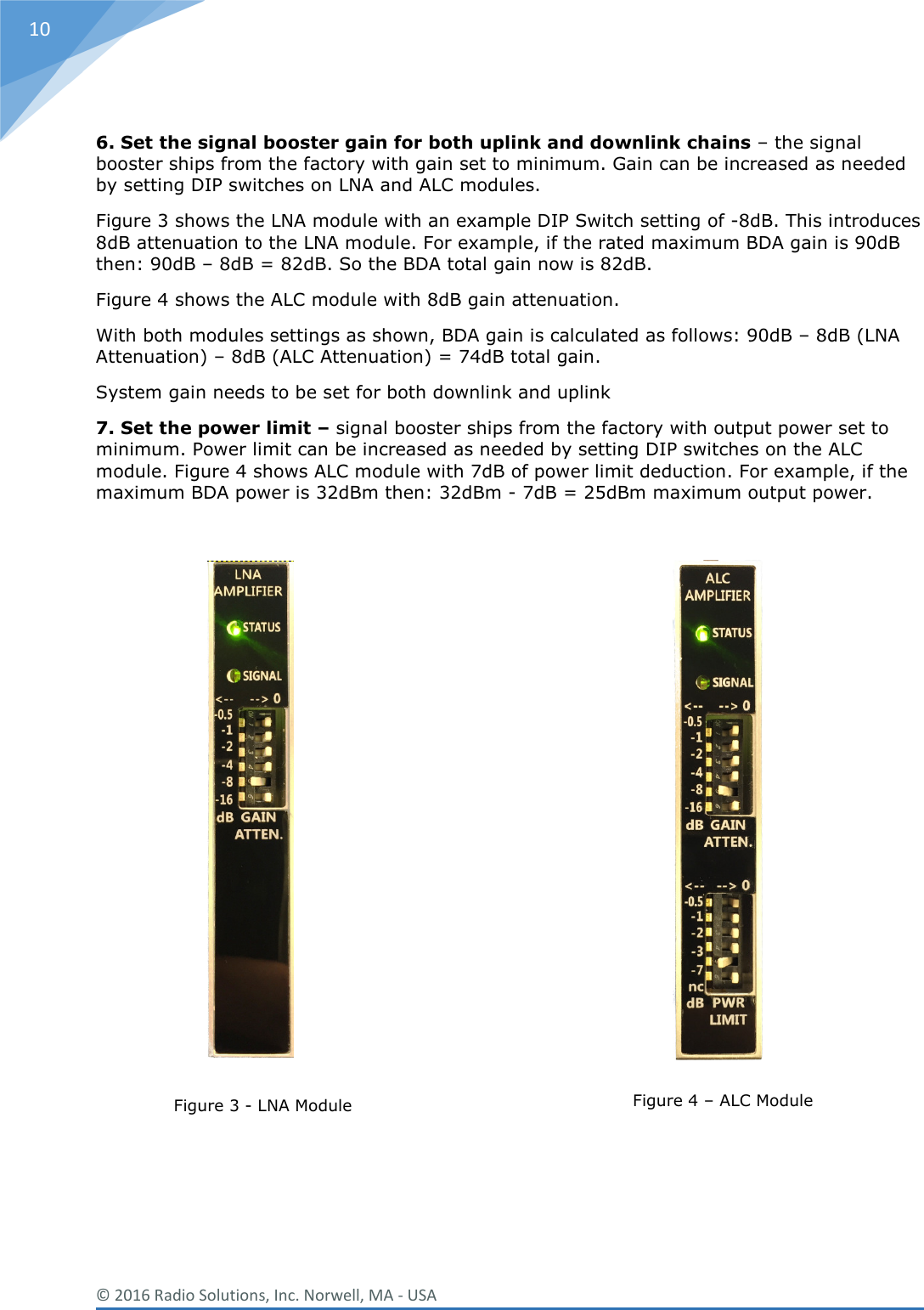  © 2016 Radio Solutions, Inc. Norwell, MA - USA 10  6. Set the signal booster gain for both uplink and downlink chains – the signal booster ships from the factory with gain set to minimum. Gain can be increased as needed by setting DIP switches on LNA and ALC modules.  Figure 3 shows the LNA module with an example DIP Switch setting of -8dB. This introduces 8dB attenuation to the LNA module. For example, if the rated maximum BDA gain is 90dB then: 90dB – 8dB = 82dB. So the BDA total gain now is 82dB.  Figure 4 shows the ALC module with 8dB gain attenuation.  With both modules settings as shown, BDA gain is calculated as follows: 90dB – 8dB (LNA Attenuation) – 8dB (ALC Attenuation) = 74dB total gain. System gain needs to be set for both downlink and uplink 7. Set the power limit – signal booster ships from the factory with output power set to minimum. Power limit can be increased as needed by setting DIP switches on the ALC module. Figure 4 shows ALC module with 7dB of power limit deduction. For example, if the maximum BDA power is 32dBm then: 32dBm - 7dB = 25dBm maximum output power.                      Figure 3 - LNA Module    Figure 4 – ALC Module   