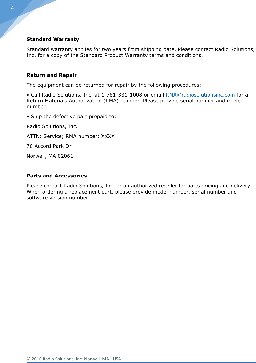  © 2016 Radio Solutions, Inc. Norwell, MA - USA 4  Standard Warranty Standard warranty applies for two years from shipping date. Please contact Radio Solutions, Inc. for a copy of the Standard Product Warranty terms and conditions.  Return and Repair The equipment can be returned for repair by the following procedures: • Call Radio Solutions, Inc. at 1-781-331-1008 or email RMA@radiosolutionsinc.com for a Return Materials Authorization (RMA) number. Please provide serial number and model number. • Ship the defective part prepaid to: Radio Solutions, Inc.  ATTN: Service; RMA number: XXXX 70 Accord Park Dr. Norwell, MA 02061  Parts and Accessories Please contact Radio Solutions, Inc. or an authorized reseller for parts pricing and delivery. When ordering a replacement part, please provide model number, serial number and software version number.               