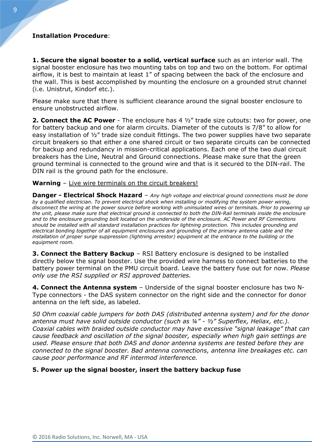  © 2016 Radio Solutions, Inc. Norwell, MA - USA 9 Installation Procedure:  1. Secure the signal booster to a solid, vertical surface such as an interior wall. The signal booster enclosure has two mounting tabs on top and two on the bottom. For optimal airflow, it is best to maintain at least 1” of spacing between the back of the enclosure and the wall. This is best accomplished by mounting the enclosure on a grounded strut channel (i.e. Unistrut, Kindorf etc.). Please make sure that there is sufficient clearance around the signal booster enclosure to ensure unobstructed airflow. 2. Connect the AC Power - The enclosure has 4 ½” trade size cutouts: two for power, one for battery backup and one for alarm circuits. Diameter of the cutouts is 7/8” to allow for easy installation of ½” trade size conduit fittings. The two power supplies have two separate circuit breakers so that either a one shared circuit or two separate circuits can be connected for backup and redundancy in mission-critical applications. Each one of the two dual circuit breakers has the Line, Neutral and Ground connections. Please make sure that the green ground terminal is connected to the ground wire and that is it secured to the DIN-rail. The DIN rail is the ground path for the enclosure.  Warning – Live wire terminals on the circuit breakers!  Danger - Electrical Shock Hazard – Any high voltage and electrical ground connections must be done by a qualified electrician. To prevent electrical shock when installing or modifying the system power wiring, disconnect the wiring at the power source before working with uninsulated wires or terminals. Prior to powering up the unit, please make sure that electrical ground is connected to both the DIN-Rail terminals inside the enclosure and to the enclosure grounding bolt located on the underside of the enclosure. AC Power and RF Connections should be installed with all standard installation practices for lightning protection. This includes grounding and electrical bonding together of all equipment enclosures and grounding of the primary antenna cable and the installation of proper surge suppression (lightning arrestor) equipment at the entrance to the building or the equipment room. 3. Connect the Battery Backup – RSI Battery enclosure is designed to be installed directly below the signal booster. Use the provided wire harness to connect batteries to the battery power terminal on the PMU circuit board. Leave the battery fuse out for now. Please only use the RSI supplied or RSI approved batteries.  4. Connect the Antenna system – Underside of the signal booster enclosure has two N-Type connectors - the DAS system connector on the right side and the connector for donor antenna on the left side, as labeled.   50 Ohm coaxial cable jumpers for both DAS (distributed antenna system) and for the donor antenna must have solid outside conductor (such as ¼” - ½” Superflex, Heliax, etc.). Coaxial cables with braided outside conductor may have excessive “signal leakage” that can cause feedback and oscillation of the signal booster, especially when high gain settings are used. Please ensure that both DAS and donor antenna systems are tested before they are connected to the signal booster. Bad antenna connections, antenna line breakages etc. can cause poor performance and RF intermod interference.  5. Power up the signal booster, insert the battery backup fuse    