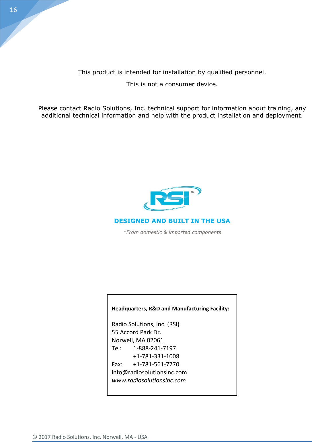  © 2017 Radio Solutions, Inc. Norwell, MA - USA 16    This product is intended for installation by qualified personnel. This is not a consumer device.  Please contact Radio Solutions, Inc. technical support for information about training, any additional technical information and help with the product installation and deployment.       DESIGNED AND BUILT IN THE USA *From domestic &amp; imported components         Headquarters, R&amp;D and Manufacturing Facility:  Radio Solutions, Inc. (RSI)  55 Accord Park Dr. Norwell, MA 02061 Tel:   1-888-241-7197 +1-781-331-1008 Fax:   +1-781-561-7770 info@radiosolutionsinc.com www.radiosolutionsinc.com 