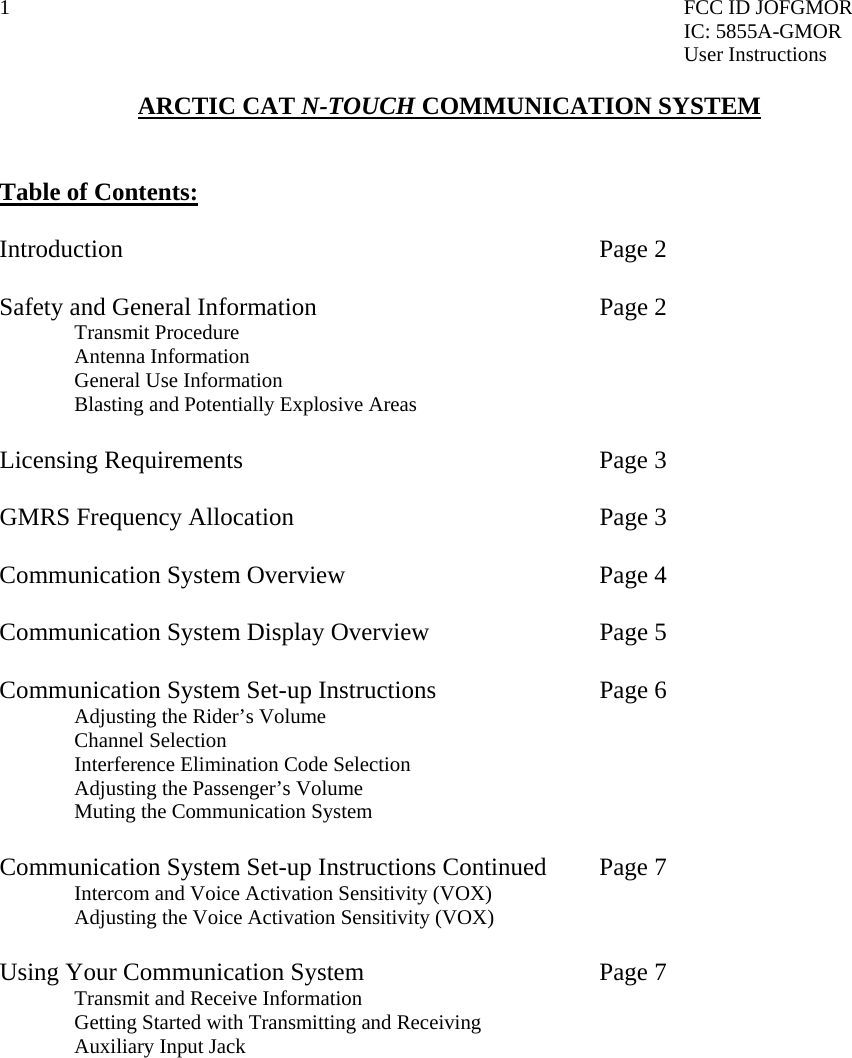 1  FCC ID JOFGMOR IC: 5855A-GMOR User Instructions  ARCTIC CAT N-TOUCH COMMUNICATION SYSTEM   Table of Contents:   Introduction       Page 2  Safety and General Information    Page 2   Transmit Procedure  Antenna Information   General Use Information   Blasting and Potentially Explosive Areas    Licensing Requirements     Page 3  GMRS Frequency Allocation      Page 3  Communication System Overview    Page 4  Communication System Display Overview      Page 5  Communication System Set-up Instructions      Page 6   Adjusting the Rider’s Volume  Channel Selection   Interference Elimination Code Selection   Adjusting the Passenger’s Volume    Muting the Communication System     Communication System Set-up Instructions Continued  Page 7   Intercom and Voice Activation Sensitivity (VOX)   Adjusting the Voice Activation Sensitivity (VOX)  Using Your Communication System        Page 7   Transmit and Receive Information   Getting Started with Transmitting and Receiving   Auxiliary Input Jack              