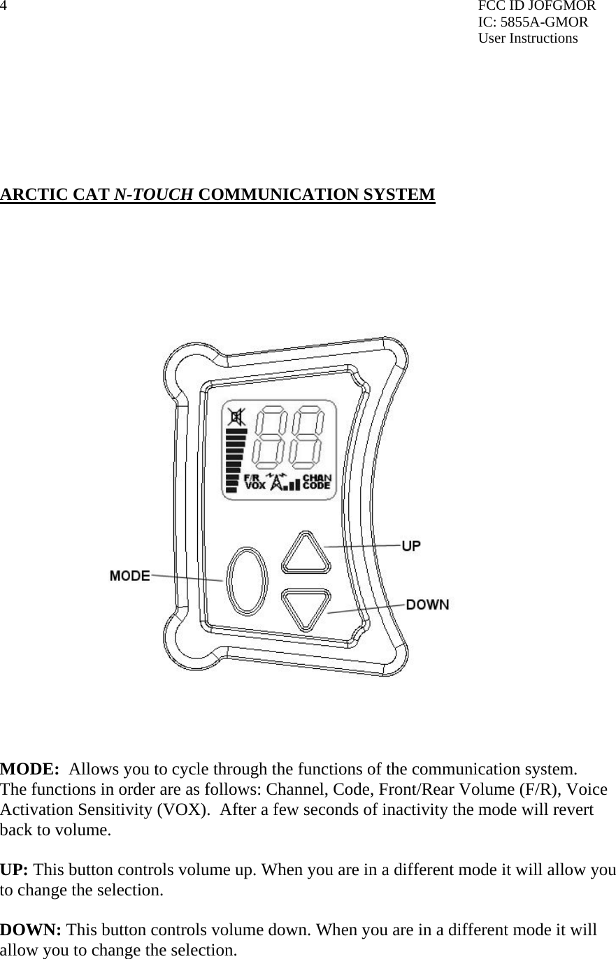 4  FCC ID JOFGMOR IC: 5855A-GMOR User Instructions        ARCTIC CAT N-TOUCH COMMUNICATION SYSTEM       MODE:  Allows you to cycle through the functions of the communication system. The functions in order are as follows: Channel, Code, Front/Rear Volume (F/R), Voice Activation Sensitivity (VOX).  After a few seconds of inactivity the mode will revert back to volume.  UP: This button controls volume up. When you are in a different mode it will allow you to change the selection.  DOWN: This button controls volume down. When you are in a different mode it will allow you to change the selection.  