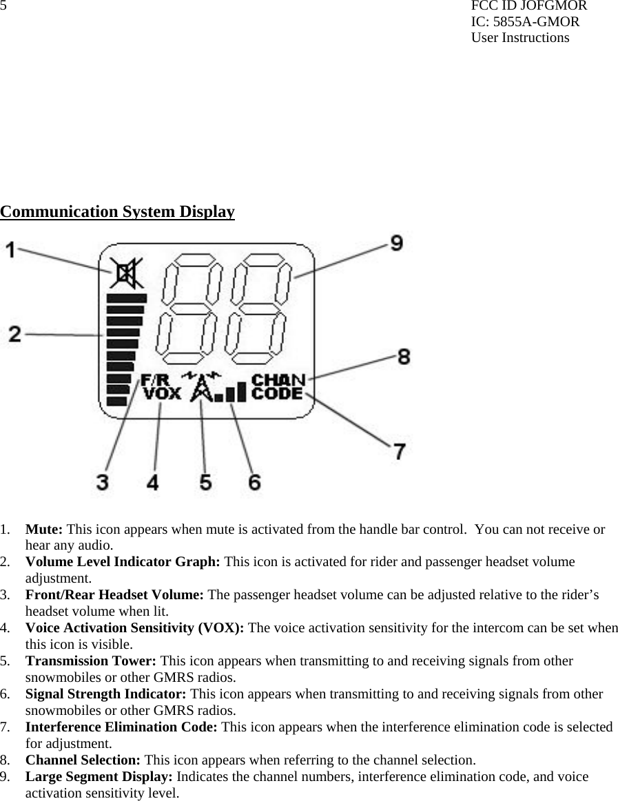 5  FCC ID JOFGMOR IC: 5855A-GMOR User Instructions         Communication System Display  1.  Mute: This icon appears when mute is activated from the handle bar control.  You can not receive or hear any audio.   2.  Volume Level Indicator Graph: This icon is activated for rider and passenger headset volume adjustment. 3.  Front/Rear Headset Volume: The passenger headset volume can be adjusted relative to the rider’s headset volume when lit. 4.  Voice Activation Sensitivity (VOX): The voice activation sensitivity for the intercom can be set when this icon is visible. 5.  Transmission Tower: This icon appears when transmitting to and receiving signals from other snowmobiles or other GMRS radios.   6.  Signal Strength Indicator: This icon appears when transmitting to and receiving signals from other snowmobiles or other GMRS radios.  7.  Interference Elimination Code: This icon appears when the interference elimination code is selected for adjustment. 8.  Channel Selection: This icon appears when referring to the channel selection.   9.  Large Segment Display: Indicates the channel numbers, interference elimination code, and voice activation sensitivity level.          