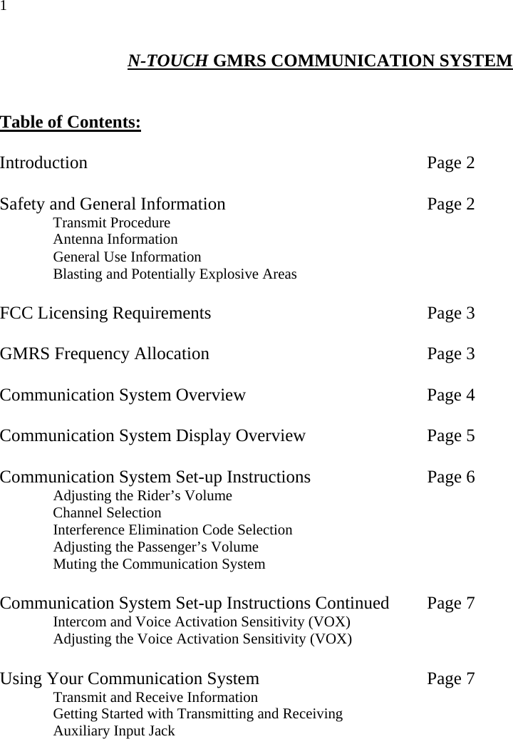 1 N-TOUCH GMRS COMMUNICATION SYSTEM   Table of Contents:   Introduction       Page 2  Safety and General Information    Page 2   Transmit Procedure  Antenna Information   General Use Information   Blasting and Potentially Explosive Areas    FCC Licensing Requirements     Page 3  GMRS Frequency Allocation      Page 3  Communication System Overview    Page 4  Communication System Display Overview      Page 5  Communication System Set-up Instructions      Page 6   Adjusting the Rider’s Volume  Channel Selection   Interference Elimination Code Selection   Adjusting the Passenger’s Volume    Muting the Communication System     Communication System Set-up Instructions Continued  Page 7   Intercom and Voice Activation Sensitivity (VOX)   Adjusting the Voice Activation Sensitivity (VOX)  Using Your Communication System        Page 7   Transmit and Receive Information   Getting Started with Transmitting and Receiving   Auxiliary Input Jack               