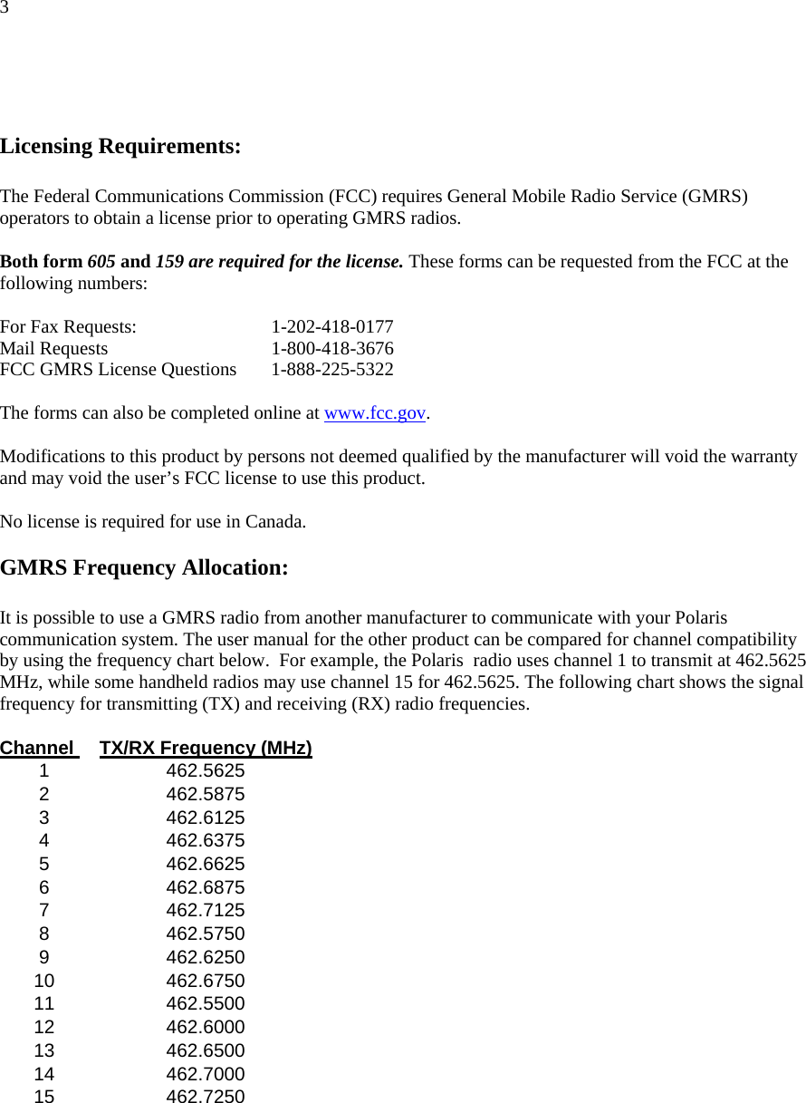 3    Licensing Requirements:  The Federal Communications Commission (FCC) requires General Mobile Radio Service (GMRS) operators to obtain a license prior to operating GMRS radios.   Both form 605 and 159 are required for the license. These forms can be requested from the FCC at the following numbers:   For Fax Requests:    1-202-418-0177 Mail Requests    1-800-418-3676      FCC GMRS License Questions   1-888-225-5322   The forms can also be completed online at www.fcc.gov.        Modifications to this product by persons not deemed qualified by the manufacturer will void the warranty and may void the user’s FCC license to use this product.       No license is required for use in Canada.  GMRS Frequency Allocation:  It is possible to use a GMRS radio from another manufacturer to communicate with your Polaris communication system. The user manual for the other product can be compared for channel compatibility by using the frequency chart below.  For example, the Polaris  radio uses channel 1 to transmit at 462.5625 MHz, while some handheld radios may use channel 15 for 462.5625. The following chart shows the signal frequency for transmitting (TX) and receiving (RX) radio frequencies.   Channel  TX/RX Frequency (MHz)  1 462.5625   2 462.5875   3 462.6125   4 462.6375   5 462.6625   6 462.6875   7 462.7125   8 462.5750   9 462.6250   10 462.6750   11 462.5500   12 462.6000   13 462.6500   14 462.7000   15 462.7250         