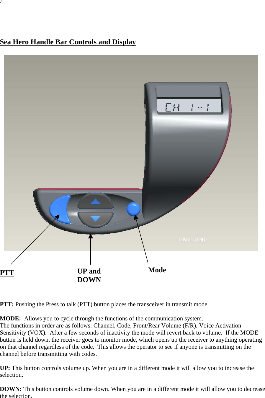 4   Sea Hero Handle Bar Controls and Display     Mode UP and  DOWN PTT    PTT: Pushing the Press to talk (PTT) button places the transceiver in transmit mode.  MODE:  Allows you to cycle through the functions of the communication system. The functions in order are as follows: Channel, Code, Front/Rear Volume (F/R), Voice Activation Sensitivity (VOX).  After a few seconds of inactivity the mode will revert back to volume.  If the MODE button is held down, the receiver goes to monitor mode, which opens up the receiver to anything operating on that channel regardless of the code.  This allows the operator to see if anyone is transmitting on the channel before transmitting with codes.  UP: This button controls volume up. When you are in a different mode it will allow you to increase the selection.  DOWN: This button controls volume down. When you are in a different mode it will allow you to decrease the selection.   